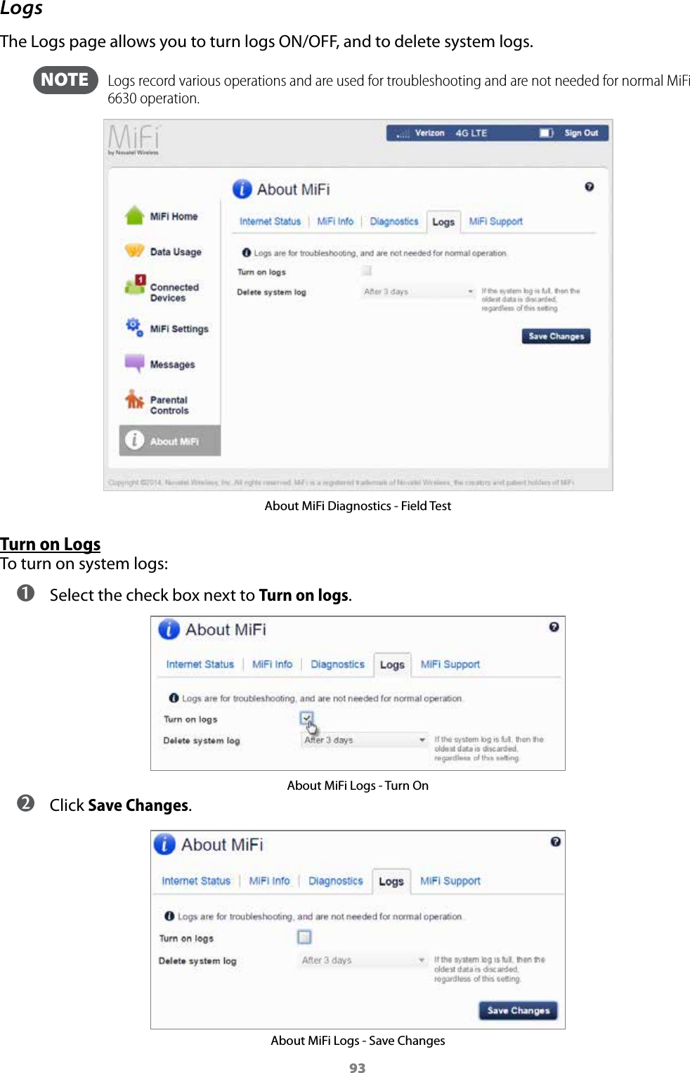 93LogsThe Logs page allows you to turn logs ON/OFF, and to delete system logs.  NOTE    Logs record various operations and are used for troubleshooting and are not needed for normal MiFi 6630 operation. About MiFi Diagnostics - Field TestTurn on LogsTo turn on system logs: ➊ Select the check box next to Turn on logs. About MiFi Logs - Turn On ➋ Click Save Changes.About MiFi Logs - Save Changes