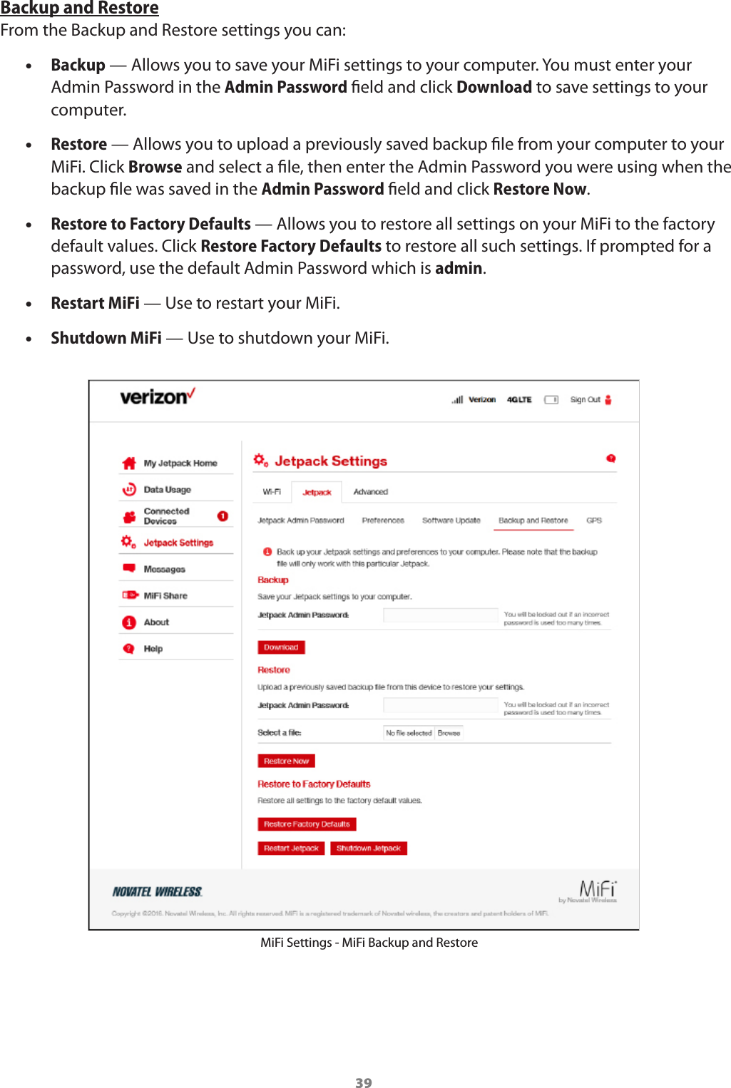 39Backup and RestoreFrom the Backup and Restore settings you can: •Backup — Allows you to save your MiFi settings to your computer. You must enter your Admin Password in the Admin Password eld and click Download to save settings to your computer. •Restore — Allows you to upload a previously saved backup le from your computer to your MiFi. Click Browse and select a le, then enter the Admin Password you were using when the backup le was saved in the Admin Password eld and click Restore Now. •Restore to Factory Defaults — Allows you to restore all settings on your MiFi to the factory default values. Click Restore Factory Defaults to restore all such settings. If prompted for a password, use the default Admin Password which is admin.  •Restart MiFi — Use to restart your MiFi.  •Shutdown MiFi — Use to shutdown your MiFi.MiFi Settings - MiFi Backup and Restore