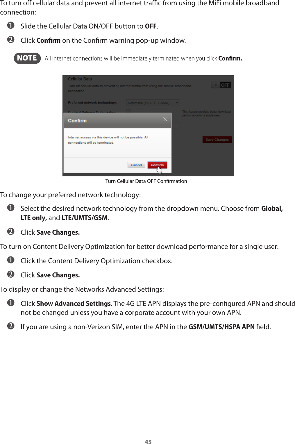 45To turn o cellular data and prevent all internet trac from using the MiFi mobile broadband connection:➊Slide the Cellular Data ON/OFF button to OFF.➋Click Conﬁrm on the Conrm warning pop-up window.NOTE    All internet connections will be immediately terminated when you click Conﬁrm.Turn Cellular Data OFF ConrmationTo change your preferred network technology:➊Select the desired network technology from the dropdown menu. Choose from Global, LTEonly, and LTE/UMTS/GSM. ➋Click Save Changes.To turn on Content Delivery Optimization for better download performance for a single user:➊Click the Content Delivery Optimization checkbox.➋Click Save Changes.To display or change the Networks Advanced Settings:➊Click Show Advanced Settings. The 4G LTE APN displays the pre-congured APN and shouldnot be changed unless you have a corporate account with your own APN.➋If you are using a non-Verizon SIM, enter the APN in the GSM/UMTS/HSPA APN eld.