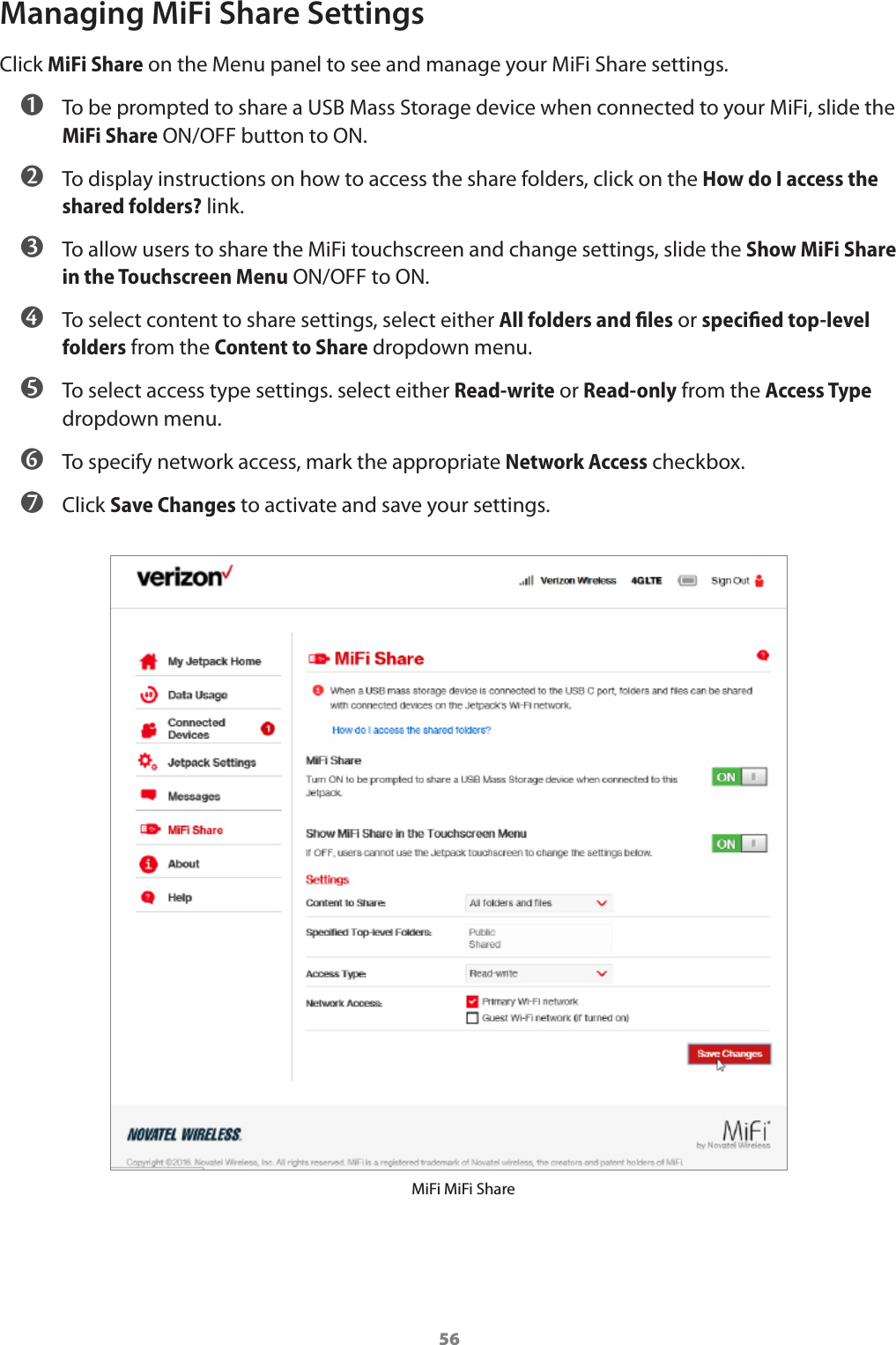 56Managing MiFi Share SettingsClick MiFi Share on the Menu panel to see and manage your MiFi Share settings. ➊ To be prompted to share a USB Mass Storage device when connected to your MiFi, slide the MiFi Share ON/OFF button to ON. ➋ To display instructions on how to access the share folders, click on the How do I access the shared folders? link. ➌ To allow users to share the MiFi touchscreen and change settings, slide the Show MiFi Share in the Touchscreen Menu ON/OFF to ON. ➍ To select content to share settings, select either All folders and ﬁles or speciﬁed top-level folders from the Content to Share dropdown menu. ➎ To select access type settings. select either Read-write or Read-only from the Access Type dropdown menu. ➏ To specify network access, mark the appropriate Network Access checkbox. ➐ Click Save Changes to activate and save your settings.MiFi MiFi Share