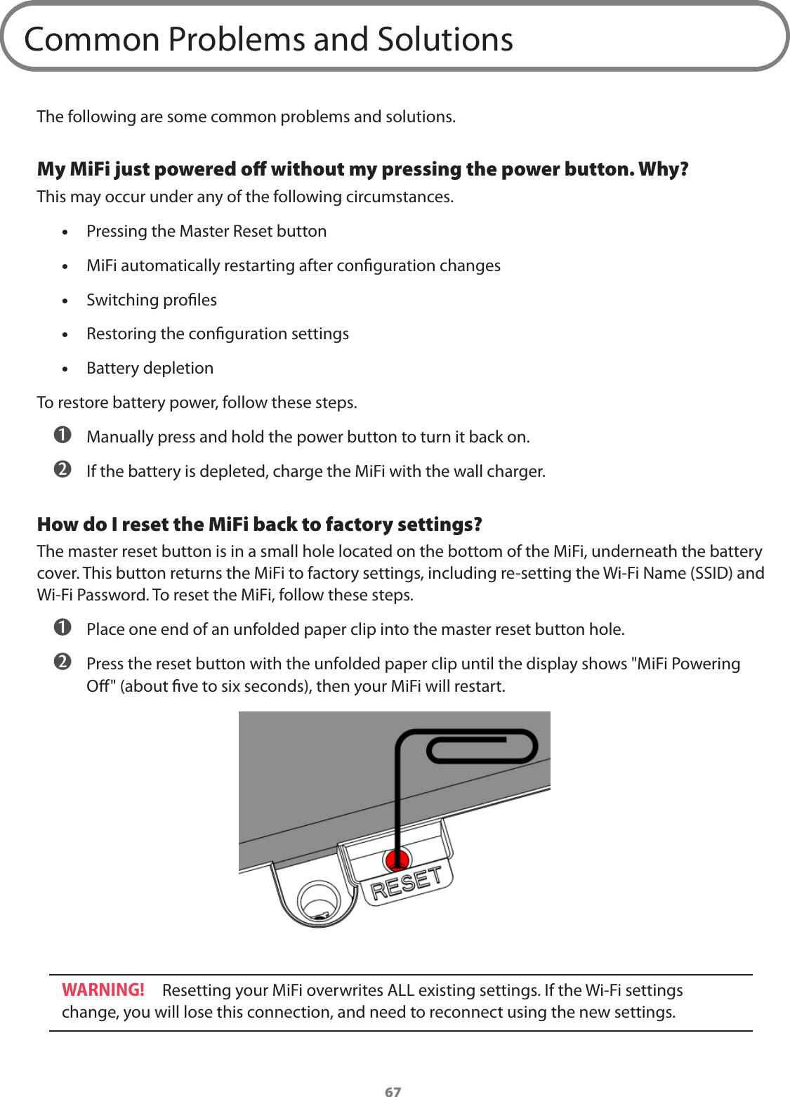 67Common Problems and SolutionsThe following are some common problems and solutions.My MiFi just powered oﬀ without my pressing the power button. Why?This may occur under any of the following circumstances. •Pressing the Master Reset button •MiFi automatically restarting after conguration changes •Switching proles •Restoring the conguration settings •Battery depletionTo restore battery power, follow these steps. ➊ Manually press and hold the power button to turn it back on. ➋ If the battery is depleted, charge the MiFi with the wall charger.How do I reset the MiFi back to factory settings? The master reset button is in a small hole located on the bottom of the MiFi, underneath the battery cover. This button returns the MiFi to factory settings, including re-setting the Wi-Fi Name (SSID) and Wi-Fi Password. To reset the MiFi, follow these steps. ➊ Place one end of an unfolded paper clip into the master reset button hole. ➋ Press the reset button with the unfolded paper clip until the display shows &quot;MiFi Powering O&quot; (about ve to six seconds), then your MiFi will restart.WARNING! Resetting your MiFi overwrites ALL existing settings. If the Wi-Fi settings change, you will lose this connection, and need to reconnect using the new settings.