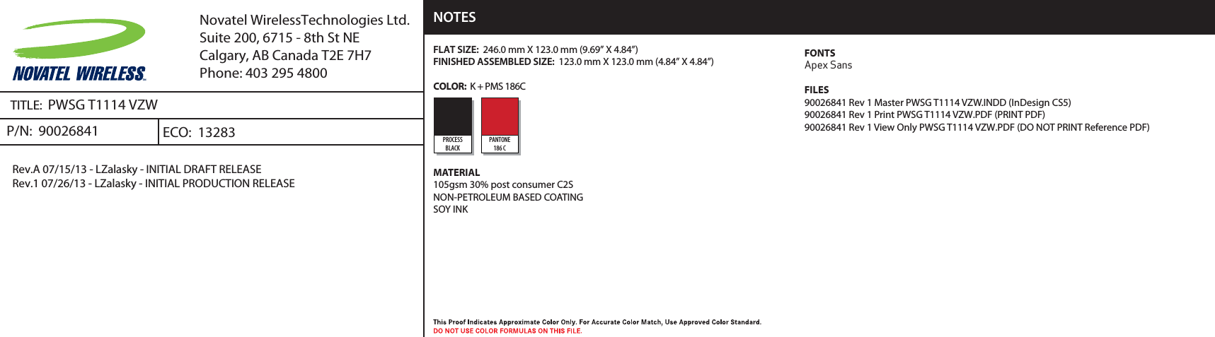 TITLE:  PWSG T1114 VZWP/N:  90026841 Rev.A 07/15/13 - LZalasky - INITIAL DRAFT RELEASERev.1 07/26/13 - LZalasky - INITIAL PRODUCTION RELEASEECO:  13283Novatel WirelessTechnologies Ltd.Suite 200, 6715 - 8th St NECalgary, AB Canada T2E 7H7Phone: 403 295 4800FLAT SIZE:  246.0 mm X 123.0 mm (9.69” X 4.84”)FINISHED ASSEMBLED SIZE:  123.0 mm X 123.0 mm (4.84” X 4.84”)COLOR:  K + PMS 186C MATERIAL105gsm 30% post consumer C2S NON-PETROLEUM BASED COATINGSOY INKNOTESPROCESSBLACKPANTONE186 CFONTSApex SansFILES90026841 Rev 1 Master PWSG T1114 VZW.INDD (InDesign CS5)90026841 Rev 1 Print PWSG T1114 VZW.PDF (PRINT PDF)90026841 Rev 1 View Only PWSG T1114 VZW.PDF (DO NOT PRINT Reference PDF)