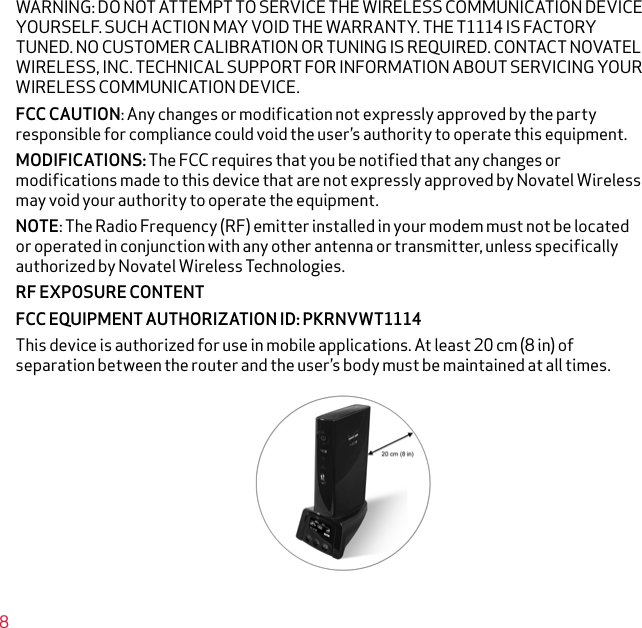 WARNING: DO NOT ATTEMPT TO SERVICE THE WIRELESS COMMUNICATION DEVICE YOURSELF. SUCH ACTION MAY VOID THE WARRANTY. THE T1114 IS FACTORY TUNED. NO CUSTOMER CALIBRATION OR TUNING IS REQUIRED. CONTACT NOVATEL WIRELESS, INC. TECHNICAL SUPPORT FOR INFORMATION ABOUT SERVICING YOUR WIRELESS COMMUNICATION DEVICE.FCC CAUTION: Any changes or modification not expressly approved by the party responsible for compliance could void the user’s authority to operate this equipment.MODIFICATIONS: The FCC requires that you be notified that any changes or modifications made to this device that are not expressly approved by Novatel Wireless may void your authority to operate the equipment.NOTE: The Radio Frequency (RF) emitter installed in your modem must not be located or operated in conjunction with any other antenna or transmitter, unless specifically authorized by Novatel Wireless Technologies.RF EXPOSURE CONTENT FCC EQUIPMENT AUTHORIZATION ID: PKRNVWT1114This device is authorized for use in mobile applications. At least 20 cm (8 in) of separation between the router and the user’s body must be maintained at all times.8