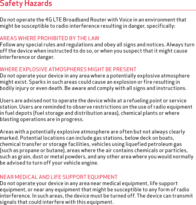 Safety HazardsDo not operate the 4G LTE Broadband Router with Voice in an environment that might be susceptible to radio interference resulting in danger, specifically:AREAS WHERE PROHIBITED BY THE LAWFollow any special rules and regulations and obey all signs and notices. Always turn off the device when instructed to do so, or when you suspect that it might cause interference or danger.WHERE EXPLOSIVE ATMOSPHERES MIGHT BE PRESENTDo not operate your device in any area where a potentially explosive atmosphere might exist. Sparks in such areas could cause an explosion or fire resulting in bodily injury or even death. Be aware and comply with all signs and instructions.Users are advised not to operate the device while at a refueling point or service station. Users are reminded to observe restrictions on the use of radio equipment in fuel depots (fuel storage and distribution areas), chemical plants or where blasting operations are in progress.Areas with a potentially explosive atmosphere are often but not always clearly marked. Potential locations can include gas stations, below deck on boats, chemical transfer or storage facilities, vehicles using liquefied petroleum gas (such as propane or butane), areas where the air contains chemicals or particles, such as grain, dust or metal powders, and any other area where you would normally be advised to turn off your vehicle engine.NEAR MEDICAL AND LIFE SUPPORT EQUIPMENTDo not operate your device in any area near medical equipment, life support equipment, or near any equipment that might be susceptible to any form of radio interference. In such areas, the device must be turned off. The device can transmit signals that could interfere with this equipment.