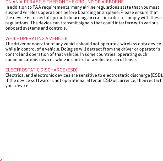2ON AN AIRCRAFT, EITHER ON THE GROUND OR AIRBORNEIn addition to FAA requirements, many airline regulations state that you must suspend wireless operations before boarding an airplane. Please ensure that the device is turned off prior to boarding aircraft in order to comply with these regulations. The device can transmit signals that could interfere with various onboard systems and controls.WHILE OPERATING A VEHICLEThe driver or operator of any vehicle should not operate a wireless data device while in control of a vehicle. Doing so will detract from the driver or operator’s control and operation of that vehicle. In some countries, operating such communications devices while in control of a vehicle is an offense.ELECTROSTATIC DISCHARGE (ESD)Electrical and electronic devices are sensitive to electrostatic discharge (ESD). If the device software is not operational after an ESD occurrence, then restart your device.