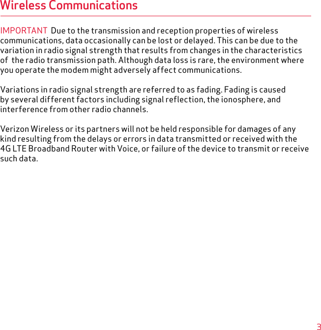 3Wireless CommunicationsIMPORTANT  Due to the transmission and reception properties of wireless communications, data occasionally can be lost or delayed. This can be due to the variation in radio signal strength that results from changes in the characteristics of  the radio transmission path. Although data loss is rare, the environment where you operate the modem might adversely affect communications.Variations in radio signal strength are referred to as fading. Fading is caused by several different factors including signal reflection, the ionosphere, and interference from other radio channels.Verizon Wireless or its partners will not be held responsible for damages of any kind resulting from the delays or errors in data transmitted or received with the 4G LTE Broadband Router with Voice, or failure of the device to transmit or receive such data.