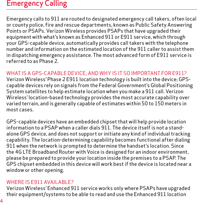 4Emergency CallingEmergency calls to 911 are routed to designated emergency call takers, often local or county police, fire and rescue departments, known as Public Safety Answering Points or PSAPs. Verizon Wireless provides PSAPs that have upgraded their equipment with what’s known as Enhanced 911 or E911 service, which through your GPS-capable device, automatically provides call takers with the telephone number and information on the estimated location of the 911 caller to assist them in dispatching emergency assistance. The most advanced form of E911 service is referred to as Phase 2.WHAT IS A GPS-CAPABLE DEVICE, AND WHY IS IT SO IMPORTANT FOR E911?Verizon Wireless’ Phase 2 E911 location technology is built into the device; GPS-capable devices rely on signals from the Federal Government’s Global Positioning System satellites to help estimate location when you make a 911 call. Verizon Wireless’ location-based technology provides the most accurate capability over varied terrain, and is generally capable of estimates within 50 to 150 meters in most cases.GPS-capable devices have an embedded chipset that will help provide location information to a PSAP when a caller dials 911. The device itself is not a stand-alone GPS device, and does not support or initiate any kind of individual tracking capability. The location-determining capability becomes functional after dialing 911 when the network is prompted to determine the handset’s location. Since the 4G LTE Broadband Router with Voice is designed for an indoor environment, please be prepared to provide your location inside the premises to a PSAP. The GPS chipset embedded in this device will work best if the device is located near a window or other opening.WHERE IS E911 AVAILABLE?Verizon Wireless’ Enhanced 911 service works only where PSAPs have upgraded their equipment/systems to be able to read and use the Enhanced 911 location 