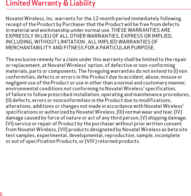 6Limited Warranty &amp; LiabilityNovatel Wireless, Inc. warrants for the 12-month period immediately followingreceipt of the Product by Purchaser that the Product will be free from defectsin material and workmanship under normal use. THESE WARRANTIES AREEXPRESSLY IN LIEU OF ALL OTHER WARRANTIES, EXPRESS OR IMPLIED,INCLUDING, WITHOUT LIMITATION , ALL IMPLIED WARRANTIES OFMERCHANTABILITY AND FITNESS FOR A PARTICULAR PURPOSE.The exclusive remedy for a claim under this warranty shall be limited to the repairor replacement, at Novatel Wireless’ option, of defective or non-conformingmaterials, parts or components. The foregoing warranties do not extend to (I) nonconformities, defects or errors in the Product due to accident, abuse, misuse ornegligent use of the Product or use in other than a normal and customary manner,environmental conditions not conforming to Novatel Wireless’ specification,of failure to follow prescribed installation, operating and maintenance procedures,(II) defects, errors or nonconformities in the Product due to modifications,alterations, additions or changes not made in accordance with Novatel Wireless’specifications or authorized by Novatel Wireless, (III) normal wear and tear, (IV)damage caused by force of nature or act of any third person, (V) shipping damage,(VI) service or repair of Product by the purchaser without prior written consentfrom Novatel Wireless, (VII) products designated by Novatel Wireless as beta sitetest samples, experimental, developmental, reproduction, sample, incompleteor out of specification Products, or (VIII ) returned products.