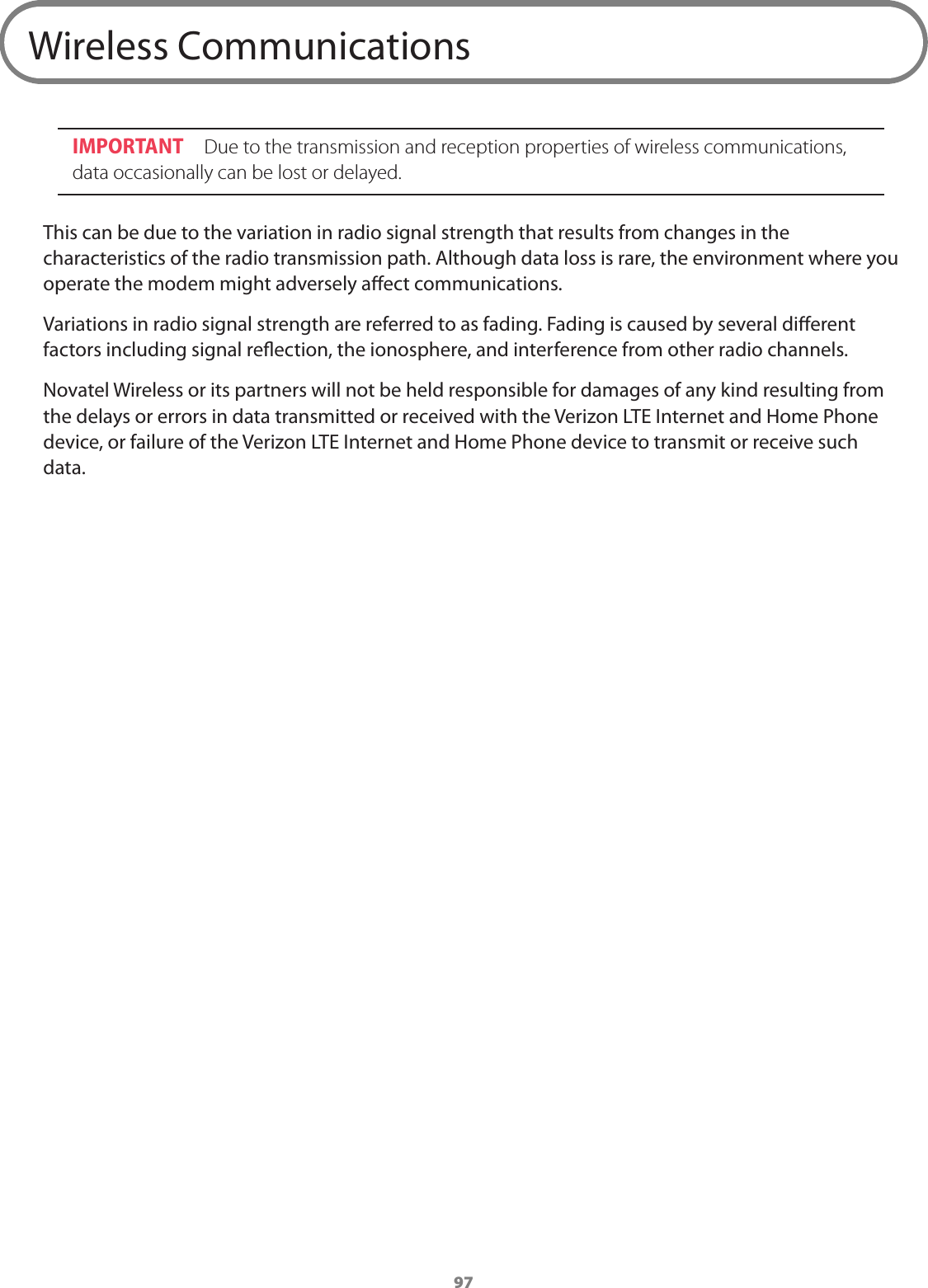 97Wireless CommunicationsIMPORTANT  Due to the transmission and reception properties of wireless communications, data occasionally can be lost or delayed. This can be due to the variation in radio signal strength that results from changes in the characteristics of the radio transmission path. Although data loss is rare, the environment where you operate the modem might adversely aect communications.Variations in radio signal strength are referred to as fading. Fading is caused by several dierent factors including signal reection, the ionosphere, and interference from other radio channels. Novatel Wireless or its partners will not be held responsible for damages of any kind resulting from the delays or errors in data transmitted or received with the Verizon LTE Internet and Home Phone device, or failure of the Verizon LTE Internet and Home Phone device to transmit or receive such data.