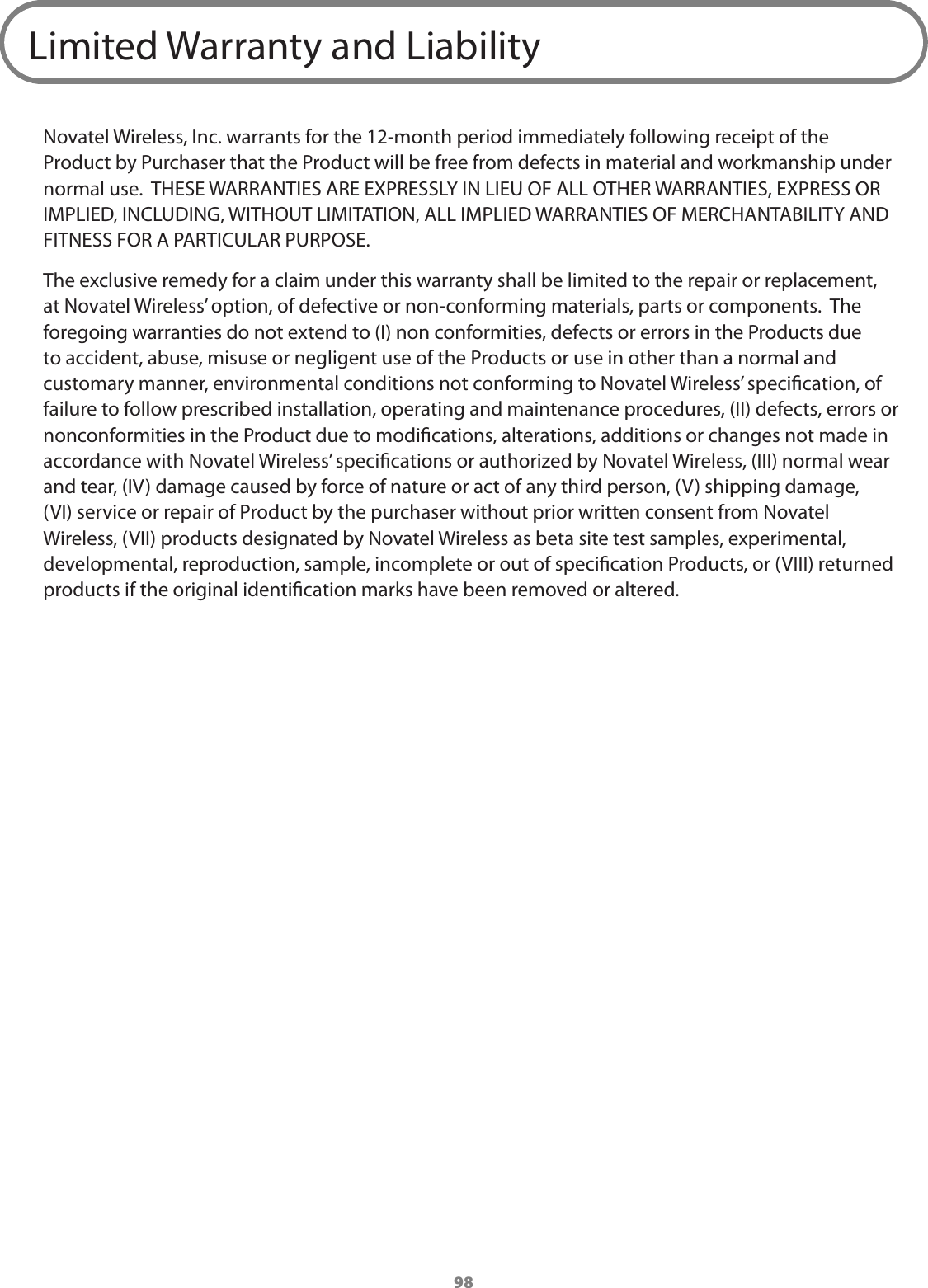 98Limited Warranty and LiabilityNovatel Wireless, Inc. warrants for the 12-month period immediately following receipt of the Product by Purchaser that the Product will be free from defects in material and workmanship under normal use.  THESE WARRANTIES ARE EXPRESSLY IN LIEU OF ALL OTHER WARRANTIES, EXPRESS OR IMPLIED, INCLUDING, WITHOUT LIMITATION, ALL IMPLIED WARRANTIES OF MERCHANTABILITY AND FITNESS FOR A PARTICULAR PURPOSE. The exclusive remedy for a claim under this warranty shall be limited to the repair or replacement, at Novatel Wireless’ option, of defective or non-conforming materials, parts or components.  The foregoing warranties do not extend to (I) non conformities, defects or errors in the Products due to accident, abuse, misuse or negligent use of the Products or use in other than a normal and customary manner, environmental conditions not conforming to Novatel Wireless’ specication, of failure to follow prescribed installation, operating and maintenance procedures, (II) defects, errors or nonconformities in the Product due to modications, alterations, additions or changes not made in accordance with Novatel Wireless’ specications or authorized by Novatel Wireless, (III) normal wear and tear, (IV) damage caused by force of nature or act of any third person, (V) shipping damage, (VI) service or repair of Product by the purchaser without prior written consent from Novatel Wireless, (VII) products designated by Novatel Wireless as beta site test samples, experimental, developmental, reproduction, sample, incomplete or out of specication Products, or (VIII) returned products if the original identication marks have been removed or altered.