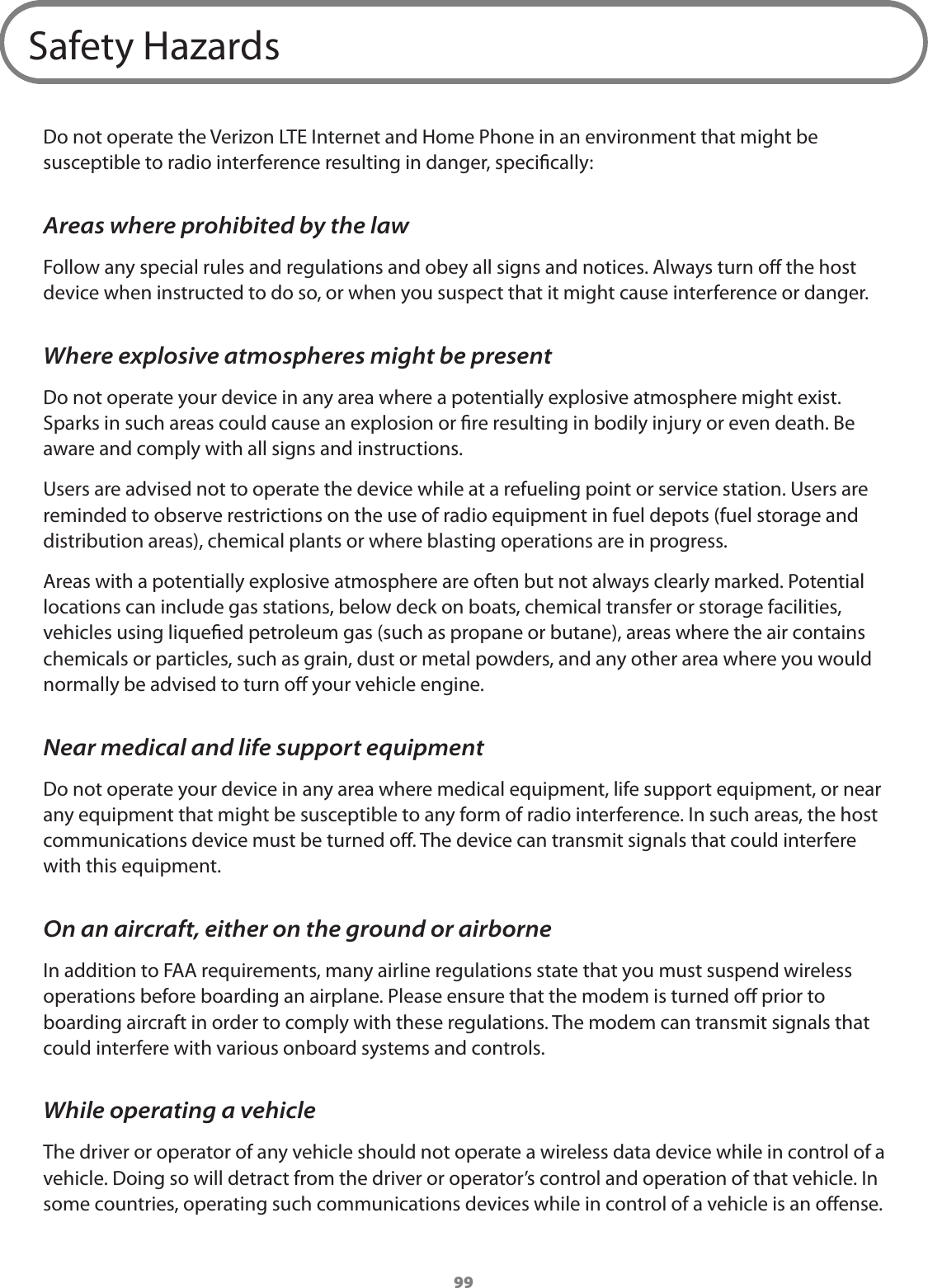 99Safety HazardsDo not operate the Verizon LTE Internet and Home Phone in an environment that might be susceptible to radio interference resulting in danger, specically:Areas where prohibited by the lawFollow any special rules and regulations and obey all signs and notices. Always turn o the host device when instructed to do so, or when you suspect that it might cause interference or danger.Where explosive atmospheres might be presentDo not operate your device in any area where a potentially explosive atmosphere might exist. Sparks in such areas could cause an explosion or re resulting in bodily injury or even death. Be aware and comply with all signs and instructions.Users are advised not to operate the device while at a refueling point or service station. Users are reminded to observe restrictions on the use of radio equipment in fuel depots (fuel storage and distribution areas), chemical plants or where blasting operations are in progress.Areas with a potentially explosive atmosphere are often but not always clearly marked. Potential locations can include gas stations, below deck on boats, chemical transfer or storage facilities, vehicles using liqueed petroleum gas (such as propane or butane), areas where the air contains chemicals or particles, such as grain, dust or metal powders, and any other area where you would normally be advised to turn o your vehicle engine.Near medical and life support equipmentDo not operate your device in any area where medical equipment, life support equipment, or near any equipment that might be susceptible to any form of radio interference. In such areas, the host communications device must be turned o. The device can transmit signals that could interfere with this equipment.On an aircraft, either on the ground or airborneIn addition to FAA requirements, many airline regulations state that you must suspend wireless operations before boarding an airplane. Please ensure that the modem is turned o prior to boarding aircraft in order to comply with these regulations. The modem can transmit signals that could interfere with various onboard systems and controls.While operating a vehicleThe driver or operator of any vehicle should not operate a wireless data device while in control of a vehicle. Doing so will detract from the driver or operator’s control and operation of that vehicle. In some countries, operating such communications devices while in control of a vehicle is an oense.