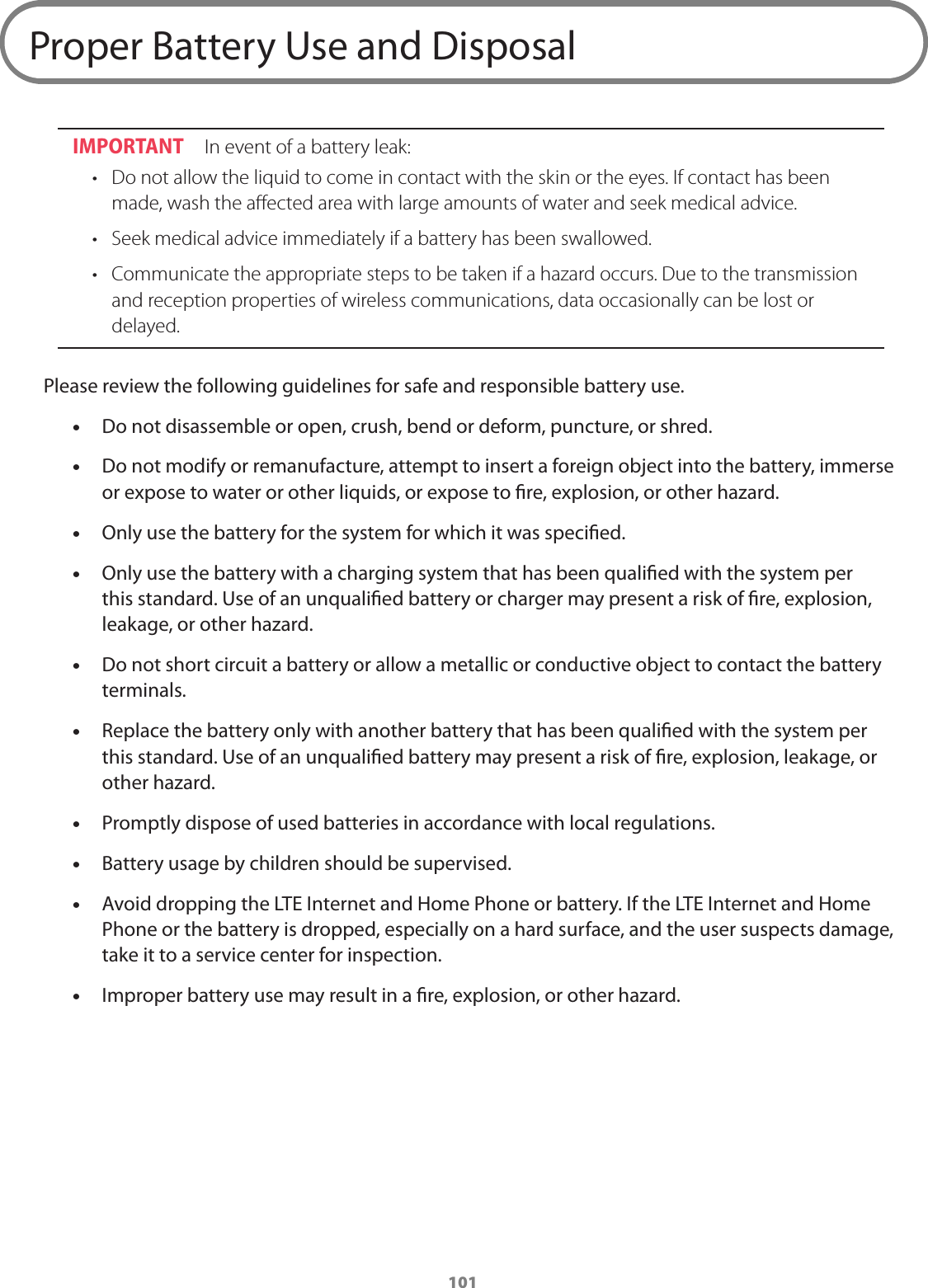 101Proper Battery Use and DisposalIMPORTANT  In event of a battery leak:•  Do not allow the liquid to come in contact with the skin or the eyes. If contact has been made, wash the aﬀected area with large amounts of water and seek medical advice.•  Seek medical advice immediately if a battery has been swallowed.•  Communicate the appropriate steps to be taken if a hazard occurs. Due to the transmission and reception properties of wireless communications, data occasionally can be lost or delayed. Please review the following guidelines for safe and responsible battery use. •Do not disassemble or open, crush, bend or deform, puncture, or shred. •Do not modify or remanufacture, attempt to insert a foreign object into the battery, immerse or expose to water or other liquids, or expose to re, explosion, or other hazard. •Only use the battery for the system for which it was specied. •Only use the battery with a charging system that has been qualied with the system per this standard. Use of an unqualied battery or charger may present a risk of re, explosion, leakage, or other hazard. •Do not short circuit a battery or allow a metallic or conductive object to contact the battery terminals. •Replace the battery only with another battery that has been qualied with the system per this standard. Use of an unqualied battery may present a risk of re, explosion, leakage, or other hazard. •Promptly dispose of used batteries in accordance with local regulations. •Battery usage by children should be supervised. •Avoid dropping the LTE Internet and Home Phone or battery. If the LTE Internet and Home Phone or the battery is dropped, especially on a hard surface, and the user suspects damage, take it to a service center for inspection. •Improper battery use may result in a re, explosion, or other hazard.