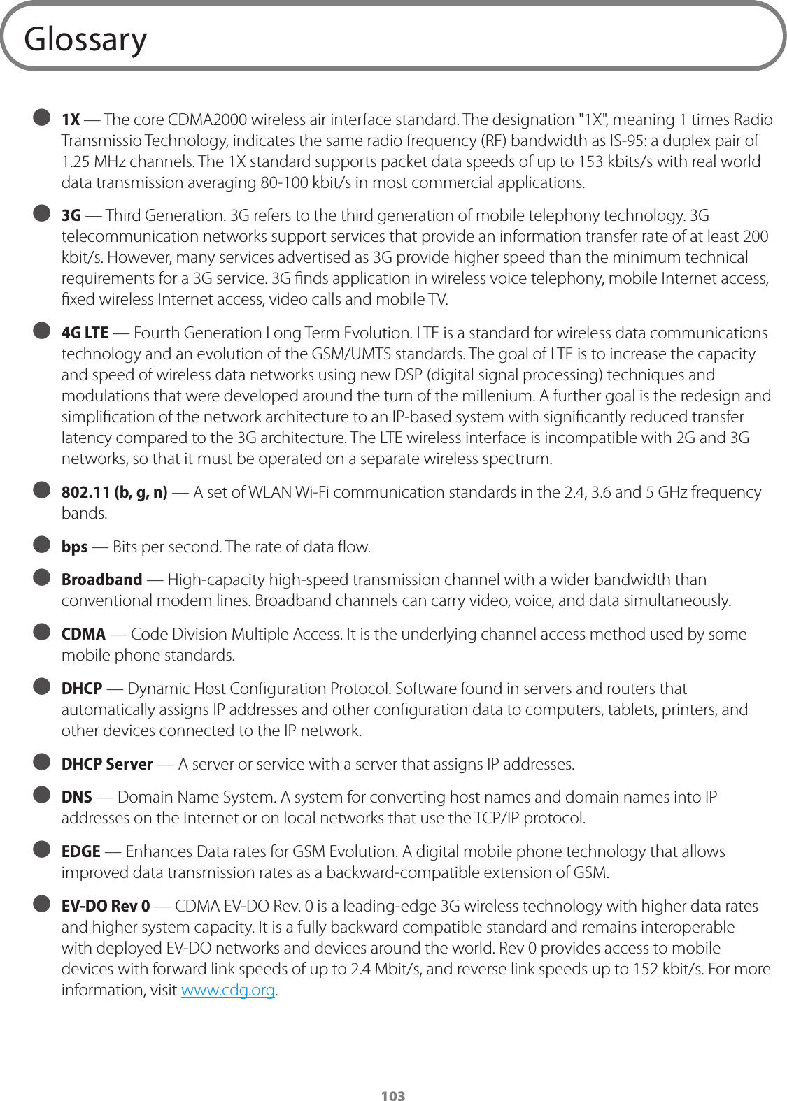 103Glossary ● 1X — The core CDMA2000 wireless air interface standard. The designation &quot;1X&quot;, meaning 1 times Radio Transmissio Technology, indicates the same radio frequency (RF) bandwidth as IS-95: a duplex pair of 1.25 MHz channels. The 1X standard supports packet data speeds of up to 153 kbits/s with real world data transmission averaging 80-100 kbit/s in most commercial applications. ● 3G — Third Generation. 3G refers to the third generation of mobile telephony technology. 3G telecommunication networks support services that provide an information transfer rate of at least 200 kbit/s. However, many services advertised as 3G provide higher speed than the minimum technical requirements for a 3G service. 3G ﬁnds application in wireless voice telephony, mobile Internet access, ﬁxed wireless Internet access, video calls and mobile TV. ● 4G LTE — Fourth Generation Long Term Evolution. LTE is a standard for wireless data communications technology and an evolution of the GSM/UMTS standards. The goal of LTE is to increase the capacity and speed of wireless data networks using new DSP (digital signal processing) techniques and modulations that were developed around the turn of the millenium. A further goal is the redesign and simpliﬁcation of the network architecture to an IP-based system with signiﬁcantly reduced transfer latency compared to the 3G architecture. The LTE wireless interface is incompatible with 2G and 3G networks, so that it must be operated on a separate wireless spectrum. ● 802.11 (b, g, n) — A set of WLAN Wi-Fi communication standards in the 2.4, 3.6 and 5 GHz frequency bands. ● bps — Bits per second. The rate of data ﬂow. ● Broadband — High-capacity high-speed transmission channel with a wider bandwidth than conventional modem lines. Broadband channels can carry video, voice, and data simultaneously.  ● CDMA — Code Division Multiple Access. It is the underlying channel access method used by some mobile phone standards. ● DHCP — Dynamic Host Conﬁguration Protocol. Software found in servers and routers that automatically assigns IP addresses and other conﬁguration data to computers, tablets, printers, and other devices connected to the IP network.  ● DHCP Server — A server or service with a server that assigns IP addresses. ● DNS — Domain Name System. A system for converting host names and domain names into IP addresses on the Internet or on local networks that use the TCP/IP protocol. ● EDGE — Enhances Data rates for GSM Evolution. A digital mobile phone technology that allows improved data transmission rates as a backward-compatible extension of GSM. ● EV-DO Rev 0  — CDMA EV-DO Rev. 0 is a leading-edge 3G wireless technology with higher data rates and higher system capacity. It is a fully backward compatible standard and remains interoperable with deployed EV-DO networks and devices around the world. Rev 0 provides access to mobile devices with forward link speeds of up to 2.4 Mbit/s, and reverse link speeds up to 152 kbit/s. For more information, visit www.cdg.org. 