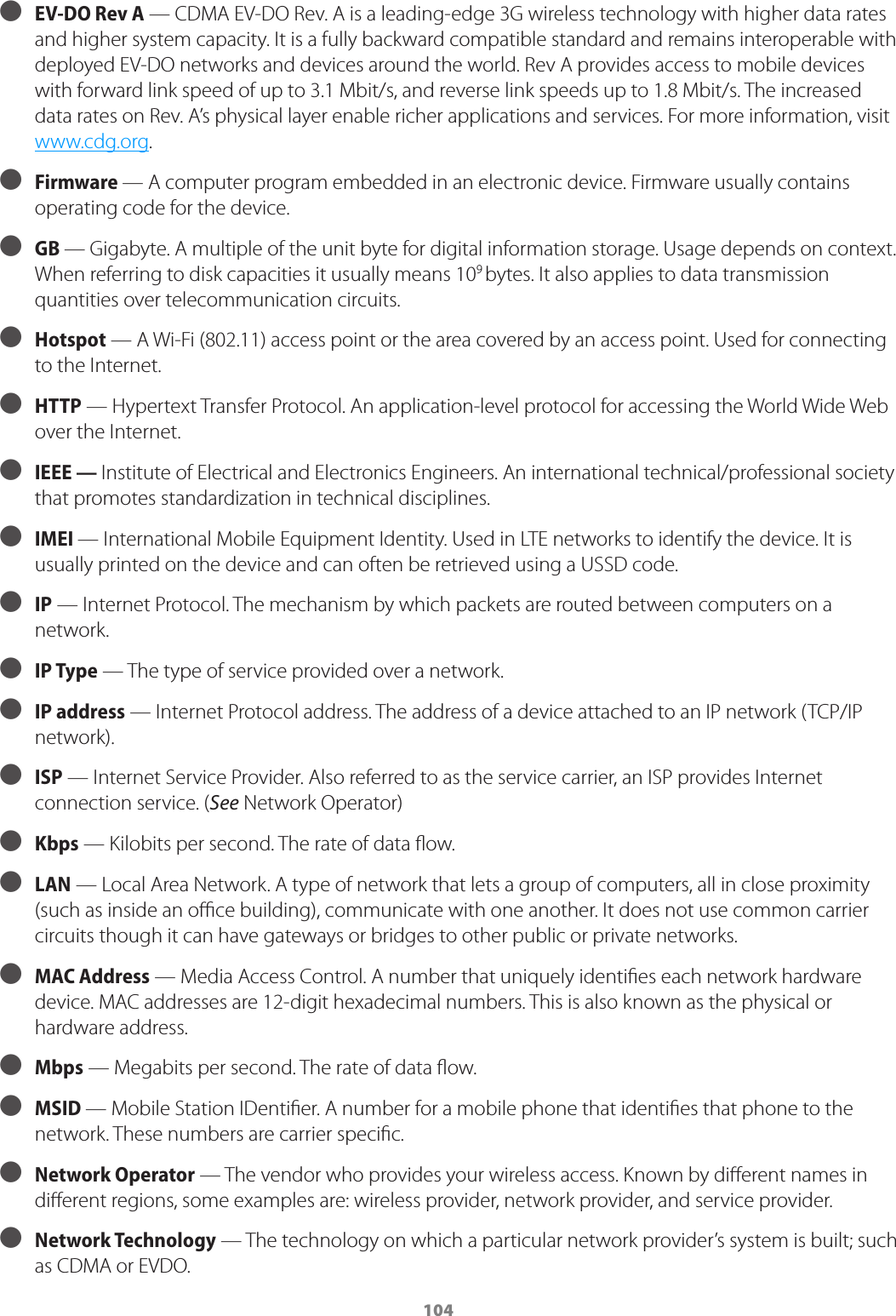 104 ● EV-DO Rev A  — CDMA EV-DO Rev. A is a leading-edge 3G wireless technology with higher data rates and higher system capacity. It is a fully backward compatible standard and remains interoperable with deployed EV-DO networks and devices around the world. Rev A provides access to mobile devices with forward link speed of up to 3.1 Mbit/s, and reverse link speeds up to 1.8 Mbit/s. The increased data rates on Rev. A’s physical layer enable richer applications and services. For more information, visit www.cdg.org.  ● Firmware — A computer program embedded in an electronic device. Firmware usually contains operating code for the device. ● GB — Gigabyte. A multiple of the unit byte for digital information storage. Usage depends on context. When referring to disk capacities it usually means 109 bytes. It also applies to data transmission quantities over telecommunication circuits. ● Hotspot — A Wi-Fi (802.11) access point or the area covered by an access point. Used for connecting to the Internet. ● HTTP — Hypertext Transfer Protocol. An application-level protocol for accessing the World Wide Web over the Internet. ● IEEE — Institute of Electrical and Electronics Engineers. An international technical/professional society that promotes standardization in technical disciplines. ● IMEI — International Mobile Equipment Identity. Used in LTE networks to identify the device. It is usually printed on the device and can often be retrieved using a USSD code.  ● IP — Internet Protocol. The mechanism by which packets are routed between computers on a network. ● IP Type — The type of service provided over a network. ● IP address — Internet Protocol address. The address of a device attached to an IP network (TCP/IP network). ● ISP — Internet Service Provider. Also referred to as the service carrier, an ISP provides Internet connection service. (See Network Operator) ● Kbps — Kilobits per second. The rate of data ﬂow. ● LAN — Local Area Network. A type of network that lets a group of computers, all in close proximity (such as inside an oﬃce building), communicate with one another. It does not use common carrier circuits though it can have gateways or bridges to other public or private networks. ● MAC Address — Media Access Control. A number that uniquely identiﬁes each network hardware device. MAC addresses are 12-digit hexadecimal numbers. This is also known as the physical or hardware address. ● Mbps — Megabits per second. The rate of data ﬂow. ● MSID — Mobile Station IDentiﬁer. A number for a mobile phone that identiﬁes that phone to the network. These numbers are carrier speciﬁc. ● Network Operator   — The vendor who provides your wireless access. Known by diﬀerent names in diﬀerent regions, some examples are: wireless provider, network provider, and service provider. ● Network Technology  — The technology on which a particular network provider’s system is built; such as CDMA or EVDO.