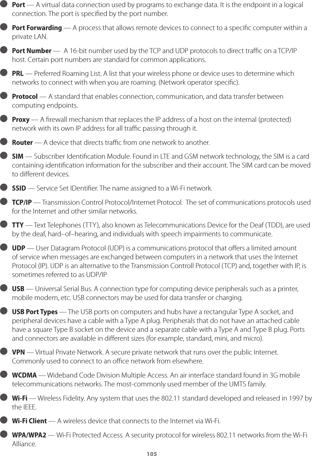 105 ● Port — A virtual data connection used by programs to exchange data. It is the endpoint in a logical connection. The port is speciﬁed by the port number. ● Port Forwarding — A process that allows remote devices to connect to a speciﬁc computer within a private LAN. ● Port Number —  A 16-bit number used by the TCP and UDP protocols to direct traﬃc on a TCP/IP host. Certain port numbers are standard for common applications. ● PRL — Preferred Roaming List. A list that your wireless phone or device uses to determine which networks to connect with when you are roaming. (Network operator speciﬁc). ● Protocol — A standard that enables connection, communication, and data transfer between computing endpoints. ● Proxy — A ﬁrewall mechanism that replaces the IP address of a host on the internal (protected) network with its own IP address for all traﬃc passing through it.  ● Router — A device that directs traﬃc from one network to another. ● SIM — Subscriber Identiﬁcation Module. Found in LTE and GSM network technology, the SIM is a card containing identiﬁcation information for the subscriber and their account. The SIM card can be moved to diﬀerent devices. ● SSID — Service Set IDentiﬁer. The name assigned to a Wi-Fi network. ● TCP/IP — Transmission Control Protocol/Internet Protocol.  The set of communications protocols used for the Internet and other similar networks. ● TTY — Text Telephones (TTY), also known as Telecommunications Device for the Deaf (TDD), are used by the deaf, hard–of–hearing, and individuals with speech impairments to communicate. ● UDP — User Datagram Protocol (UDP) is a communications protocol that oﬀers a limited amount of service when messages are exchanged between computers in a network that uses the Internet Protocol (IP). UDP is an alternative to the Transmission Controll Protocol (TCP) and, together with IP, is sometimes referred to as UDP/IP ● USB — Universal Serial Bus. A connection type for computing device peripherals such as a printer, mobile modem, etc. USB connectors may be used for data transfer or charging. ● USB Port Types — The USB ports on computers and hubs have a rectangular Type A socket, and peripheral devices have a cable with a Type A plug. Peripherals that do not have an attached cable have a square Type B socket on the device and a separate cable with a Type A and Type B plug. Ports and connectors are available in diﬀerent sizes (for example, standard, mini, and micro). ● VPN — Virtual Private Network. A secure private network that runs over the public Internet. Commonly used to connect to an oﬃce network from elsewhere. ● WCDMA — Wideband Code Division Multiple Access. An air interface standard found in 3G mobile telecommunications networks. The most-commonly used member of the UMTS family. ● Wi-Fi — Wireless Fidelity. Any system that uses the 802.11 standard developed and released in 1997 by the IEEE. ● Wi-Fi Client — A wireless device that connects to the Internet via Wi-Fi. ● WPA/WPA2 — Wi-Fi Protected Access. A security protocol for wireless 802.11 networks from the Wi-Fi Alliance.