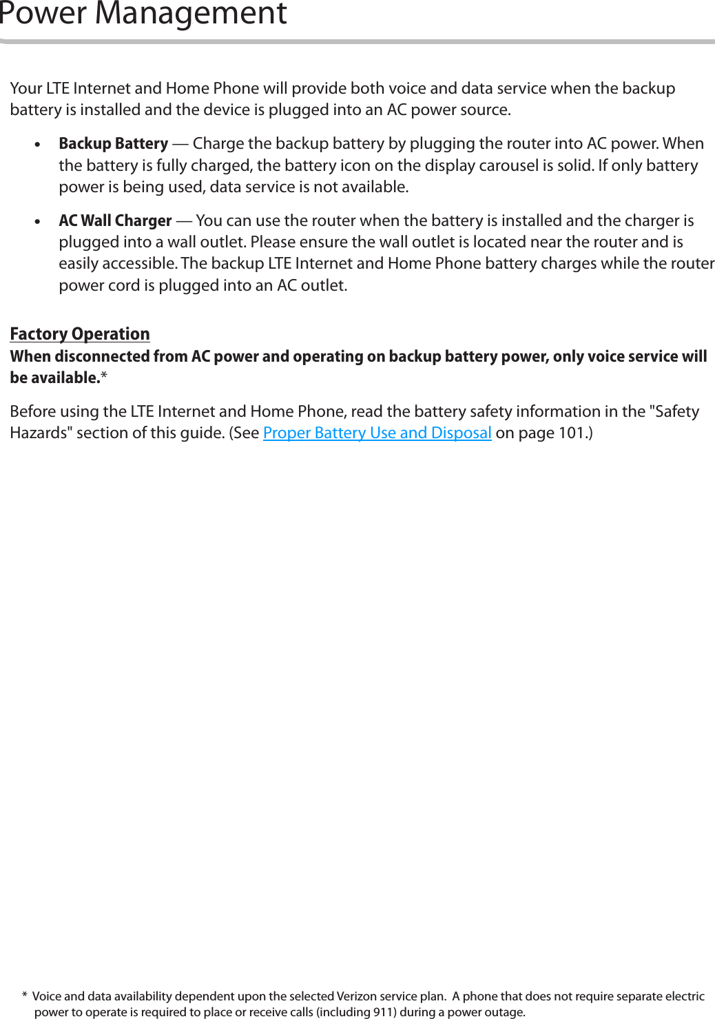 9Power ManagementYour LTE Internet and Home Phone will provide both voice and data service when the backup battery is installed and the device is plugged into an AC power source.   •Backup Battery — Charge the backup battery by plugging the router into AC power. When the battery is fully charged, the battery icon on the display carousel is solid. If only battery power is being used, data service is not available. •AC Wall Charger — You can use the router when the battery is installed and the charger is plugged into a wall outlet. Please ensure the wall outlet is located near the router and is easily accessible. The backup LTE Internet and Home Phone battery charges while the router power cord is plugged into an AC outlet.Factory OperationWhen disconnected from AC power and operating on backup battery power, only voice service will be available.*Before using the LTE Internet and Home Phone, read the battery safety information in the &quot;Safety Hazards&quot; section of this guide. (See Proper Battery Use and Disposal on page 101.)*  Voice and data availability dependent upon the selected Verizon service plan.  A phone that does not require separate electric power to operate is required to place or receive calls (including 911) during a power outage. 