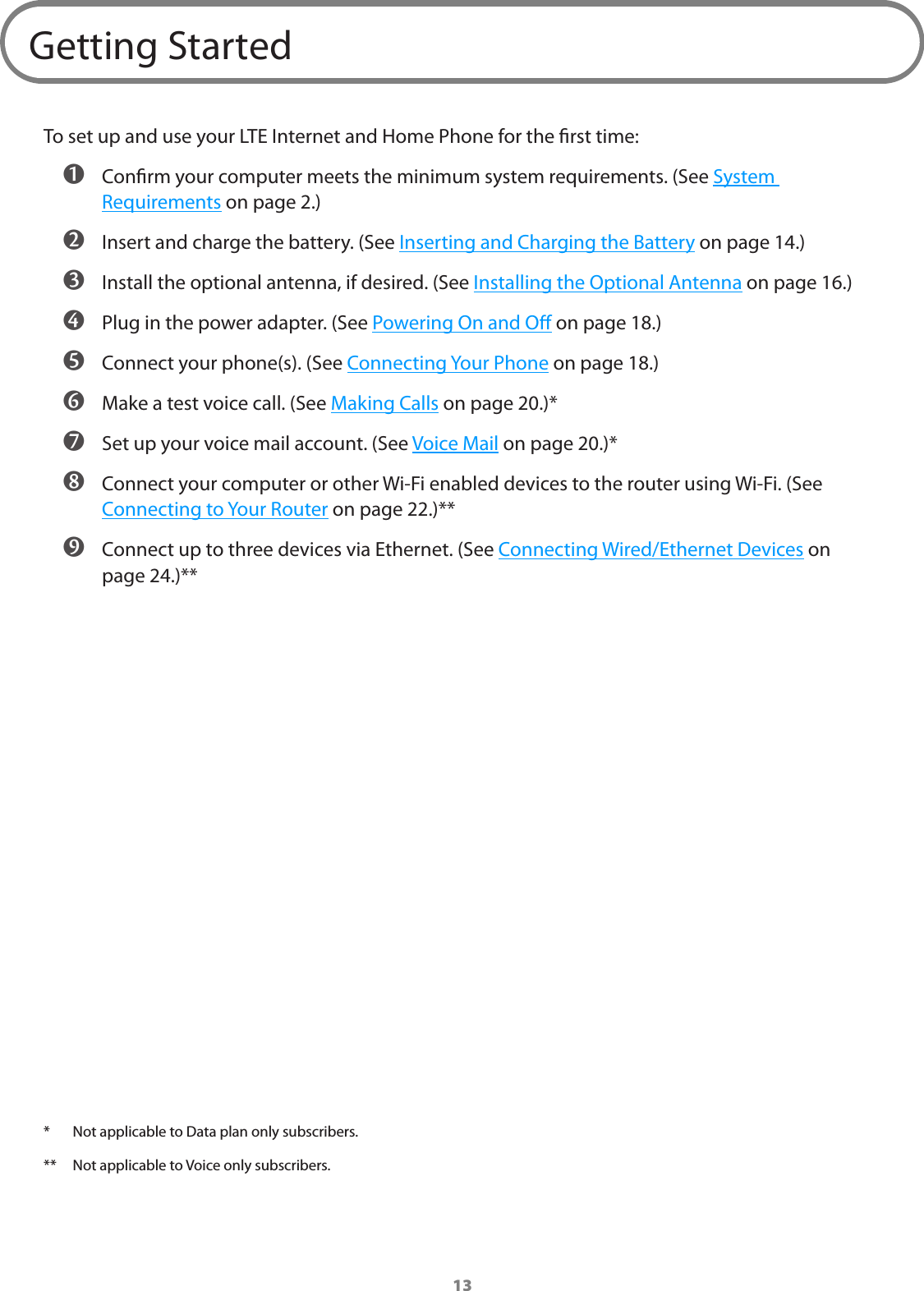13Getting StartedTo set up and use your LTE Internet and Home Phone for the rst time: ➊ Conrm your computer meets the minimum system requirements. (See System Requirements on page 2.) ➋ Insert and charge the battery. (See Inserting and Charging the Battery on page 14.) ➌ Install the optional antenna, if desired. (See Installing the Optional Antenna on page 16.) ➍ Plug in the power adapter. (See Powering On and O on page 18.) ➎ Connect your phone(s). (See Connecting Your Phone on page 18.) ➏ Make a test voice call. (See Making Calls on page 20.)* ➐ Set up your voice mail account. (See Voice Mail on page 20.)* ➑ Connect your computer or other Wi-Fi enabled devices to the router using Wi-Fi. (See Connecting to Your Router on page 22.)** ➒ Connect up to three devices via Ethernet. (See Connecting Wired/Ethernet Devices on page24.)***  Not applicable to Data plan only subscribers.**  Not applicable to Voice only subscribers.