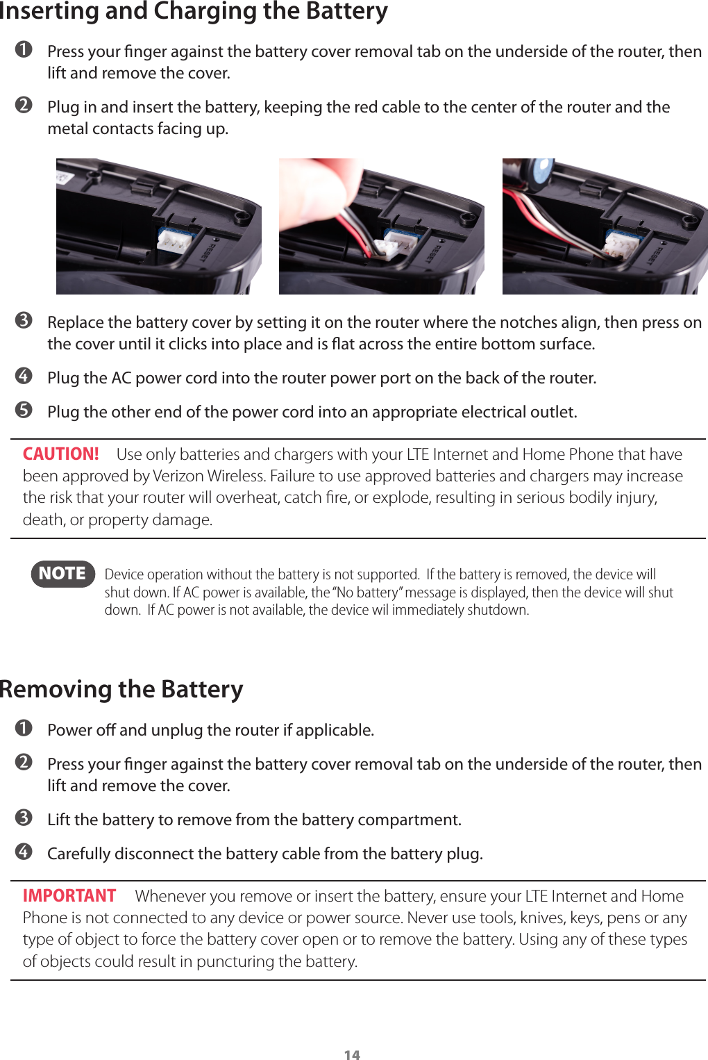 14Inserting and Charging the Battery ➊ Press your nger against the battery cover removal tab on the underside of the router, then lift and remove the cover. ➋ Plug in and insert the battery, keeping the red cable to the center of the router and the metal contacts facing up. ➌ Replace the battery cover by setting it on the router where the notches align, then press on the cover until it clicks into place and is at across the entire bottom surface. ➍ Plug the AC power cord into the router power port on the back of the router.  ➎ Plug the other end of the power cord into an appropriate electrical outlet.CAUTION!  Use only batteries and chargers with your LTE Internet and Home Phone that have been approved by Verizon Wireless. Failure to use approved batteries and chargers may increase the risk that your router will overheat, catch ﬁre, or explode, resulting in serious bodily injury, death, or property damage.  NOTE    Device operation without the battery is not supported.  If the battery is removed, the device will shut down. If AC power is available, the “No battery” message is displayed, then the device will shut down.  If AC power is not available, the device wil immediately shutdown.Removing the Battery ➊ Power o and unplug the router if applicable. ➋ Press your nger against the battery cover removal tab on the underside of the router, then lift and remove the cover. ➌ Lift the battery to remove from the battery compartment. ➍ Carefully disconnect the battery cable from the battery plug.IMPORTANT  Whenever you remove or insert the battery, ensure your LTE Internet and Home Phone is not connected to any device or power source. Never use tools, knives, keys, pens or any type of object to force the battery cover open or to remove the battery. Using any of these types of objects could result in puncturing the battery.