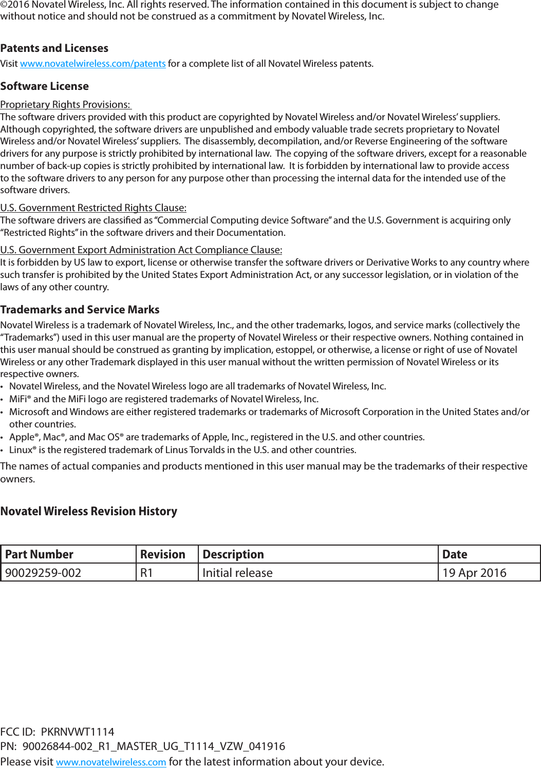 ©2016 Novatel Wireless, Inc. All rights reserved. The information contained in this document is subject to change without notice and should not be construed as a commitment by Novatel Wireless, Inc. Patents and LicensesVisit www.novatelwireless.com/patents for a complete list of all Novatel Wireless patents.Software License Proprietary Rights Provisions: The software drivers provided with this product are copyrighted by Novatel Wireless and/or Novatel Wireless’ suppliers.  Although copyrighted, the software drivers are unpublished and embody valuable trade secrets proprietary to Novatel Wireless and/or Novatel Wireless’ suppliers.  The disassembly, decompilation, and/or Reverse Engineering of the software drivers for any purpose is strictly prohibited by international law.  The copying of the software drivers, except for a reasonable number of back-up copies is strictly prohibited by international law.  It is forbidden by international law to provide access to the software drivers to any person for any purpose other than processing the internal data for the intended use of the software drivers.U.S. Government Restricted Rights Clause:The software drivers are classied as “Commercial Computing device Software” and the U.S. Government is acquiring only “Restricted Rights” in the software drivers and their Documentation.U.S. Government Export Administration Act Compliance Clause:It is forbidden by US law to export, license or otherwise transfer the software drivers or Derivative Works to any country where such transfer is prohibited by the United States Export Administration Act, or any successor legislation, or in violation of the laws of any other country.Trademarks and Service MarksNovatel Wireless is a trademark of Novatel Wireless, Inc., and the other trademarks, logos, and service marks (collectively the “Trademarks”) used in this user manual are the property of Novatel Wireless or their respective owners. Nothing contained in this user manual should be construed as granting by implication, estoppel, or otherwise, a license or right of use of Novatel Wireless or any other Trademark displayed in this user manual without the written permission of Novatel Wireless or its respective owners. • Novatel Wireless, and the Novatel Wireless logo are all trademarks of Novatel Wireless, Inc.• MiFi® and the MiFi logo are registered trademarks of Novatel Wireless, Inc.• Microsoft and Windows are either registered trademarks or trademarks of Microsoft Corporation in the United States and/orother countries.• Apple®, Mac®, and Mac OS® are trademarks of Apple, Inc., registered in the U.S. and other countries.• Linux® is the registered trademark of Linus Torvalds in the U.S. and other countries.The names of actual companies and products mentioned in this user manual may be the trademarks of their respective owners.Novatel Wireless Revision HistoryPart Number Revision Description Date90029259-002 R1 Initial release 19 Apr 2016FCC ID:  PKRNVWT1114PN: 90026844-002_R1_MASTER_UG_T1114_VZW_041916Please visit www.novatelwireless.com for the latest information about your device.