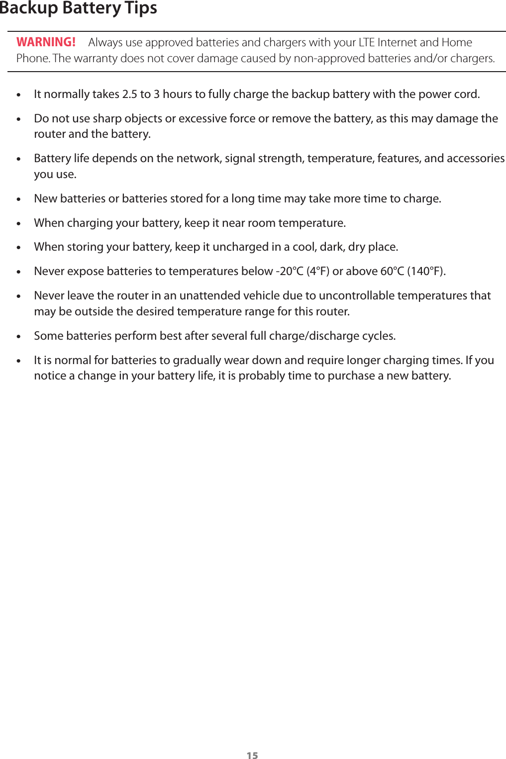 15Backup Battery TipsWARNING !  Always use approved batteries and chargers with your LTE Internet and Home Phone. The warranty does not cover damage caused by non-approved batteries and/or chargers. •It normally takes 2.5 to 3 hours to fully charge the backup battery with the power cord. •Do not use sharp objects or excessive force or remove the battery, as this may damage the router and the battery. •Battery life depends on the network, signal strength, temperature, features, and accessories you use. •New batteries or batteries stored for a long time may take more time to charge. •When charging your battery, keep it near room temperature. •When storing your battery, keep it uncharged in a cool, dark, dry place. •Never expose batteries to temperatures below -20°C (4°F) or above 60°C (140°F). •Never leave the router in an unattended vehicle due to uncontrollable temperatures that may be outside the desired temperature range for this router. •Some batteries perform best after several full charge/discharge cycles. •It is normal for batteries to gradually wear down and require longer charging times. If you notice a change in your battery life, it is probably time to purchase a new battery.  