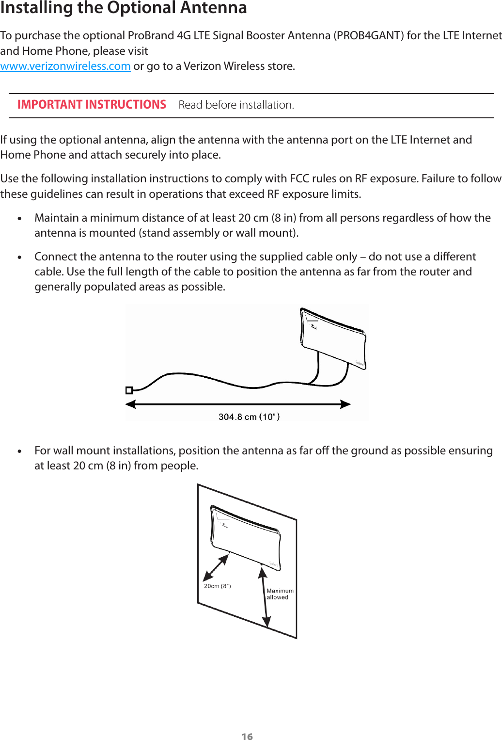 16Installing the Optional AntennaTo purchase the optional ProBrand 4G LTE Signal Booster Antenna (PROB4GANT) for the LTE Internet and Home Phone, please visit  www.verizonwireless.com or go to a Verizon Wireless store.IMPORTANT INSTRUCTIONS  Read before installation.If using the optional antenna, align the antenna with the antenna port on the LTE Internet and Home Phone and attach securely into place.Use the following installation instructions to comply with FCC rules on RF exposure. Failure to follow these guidelines can result in operations that exceed RF exposure limits. •Maintain a minimum distance of at least 20 cm (8 in) from all persons regardless of how the antenna is mounted (stand assembly or wall mount). •Connect the antenna to the router using the supplied cable only – do not use a dierent cable. Use the full length of the cable to position the antenna as far from the router and generally populated areas as possible. •For wall mount installations, position the antenna as far o the ground as possible ensuring at least 20 cm (8 in) from people.