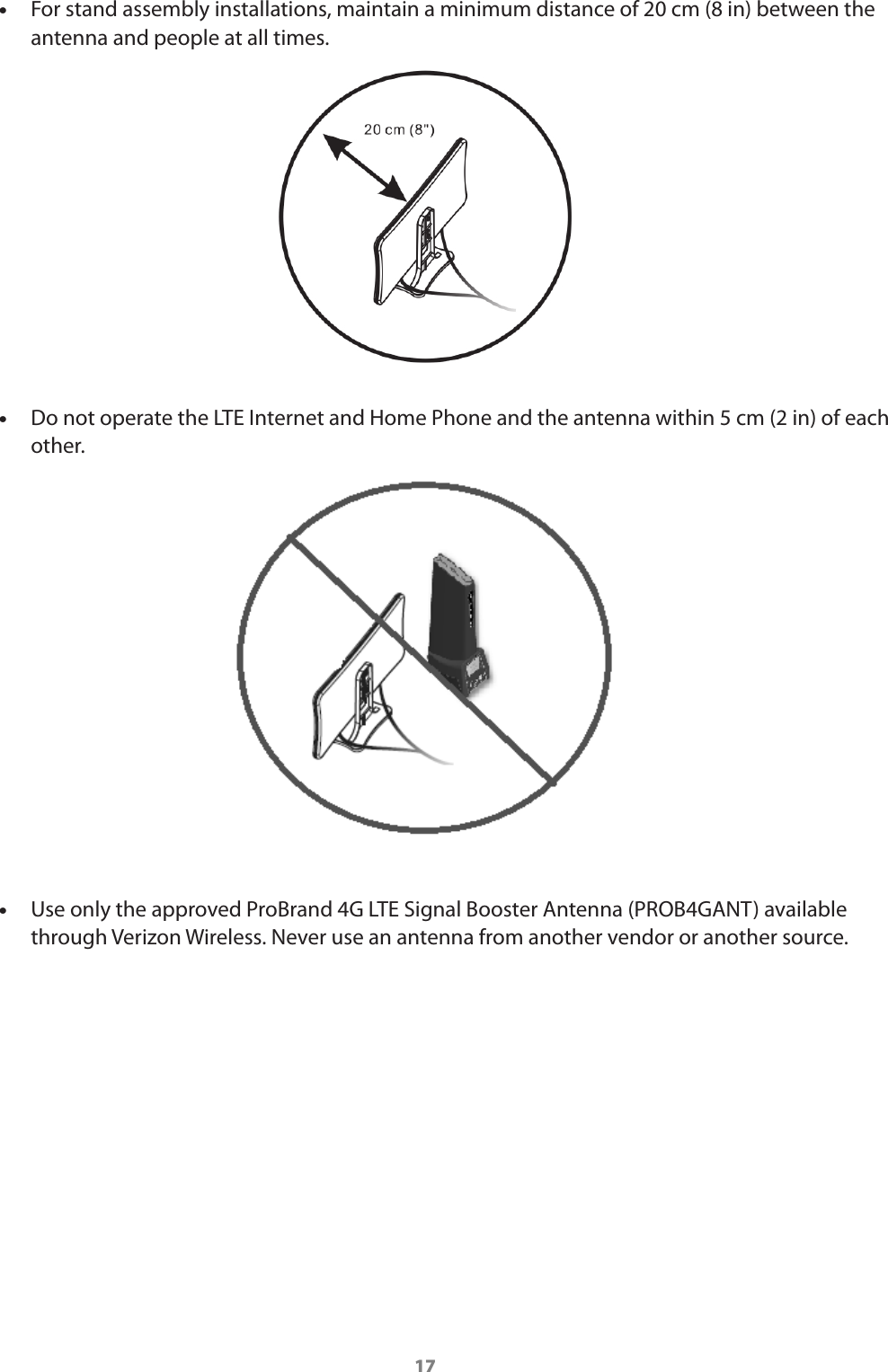 17 •For stand assembly installations, maintain a minimum distance of 20 cm (8 in) between the antenna and people at all times.  •Do not operate the LTE Internet and Home Phone and the antenna within 5 cm (2 in) of each other. •Use only the approved ProBrand 4G LTE Signal Booster Antenna (PROB4GANT) available through Verizon Wireless. Never use an antenna from another vendor or another source.