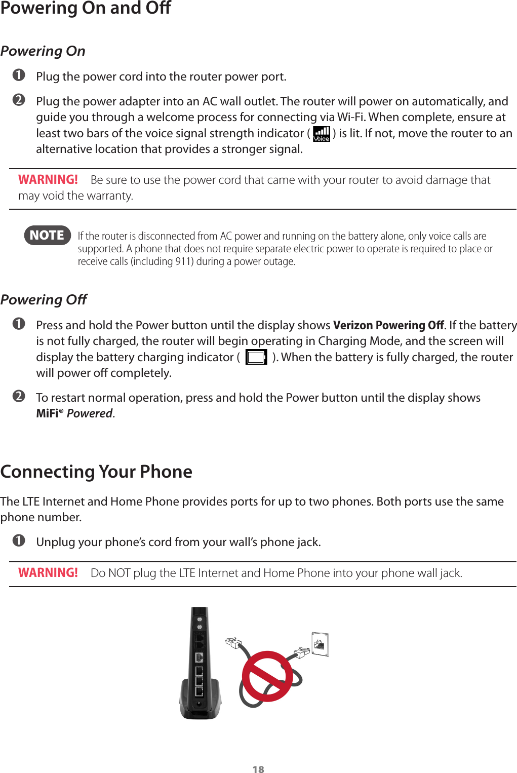 18Powering On and OPowering On ➊ Plug the power cord into the router power port. ➋ Plug the power adapter into an AC wall outlet. The router will power on automatically, and guide you through a welcome process for connecting via Wi-Fi. When complete, ensure at least two bars of the voice signal strength indicator (   ) is lit. If not, move the router to an alternative location that provides a stronger signal. WARNING!  Be sure to use the power cord that came with your router to avoid damage that may void the warranty.  NOTE    If the router is disconnected from AC power and running on the battery alone, only voice calls are supported. A phone that does not require separate electric power to operate is required to place or receive calls (including 911) during a power outage. Powering Oﬀ ➊ Press and hold the Power button until the display shows Verizon Powering Oﬀ. If the battery is not fully charged, the router will begin operating in Charging Mode, and the screen will  display the battery charging indicator (     ). When the battery is fully charged, the router will power o completely.  ➋ To restart normal operation, press and hold the Power button until the display shows  MiFi® Powered.Connecting Your PhoneThe LTE Internet and Home Phone provides ports for up to two phones. Both ports use the same phone number. ➊ Unplug your phone’s cord from your wall’s phone jack.WARNING!  Do NOT plug the LTE Internet and Home Phone into your phone wall jack.