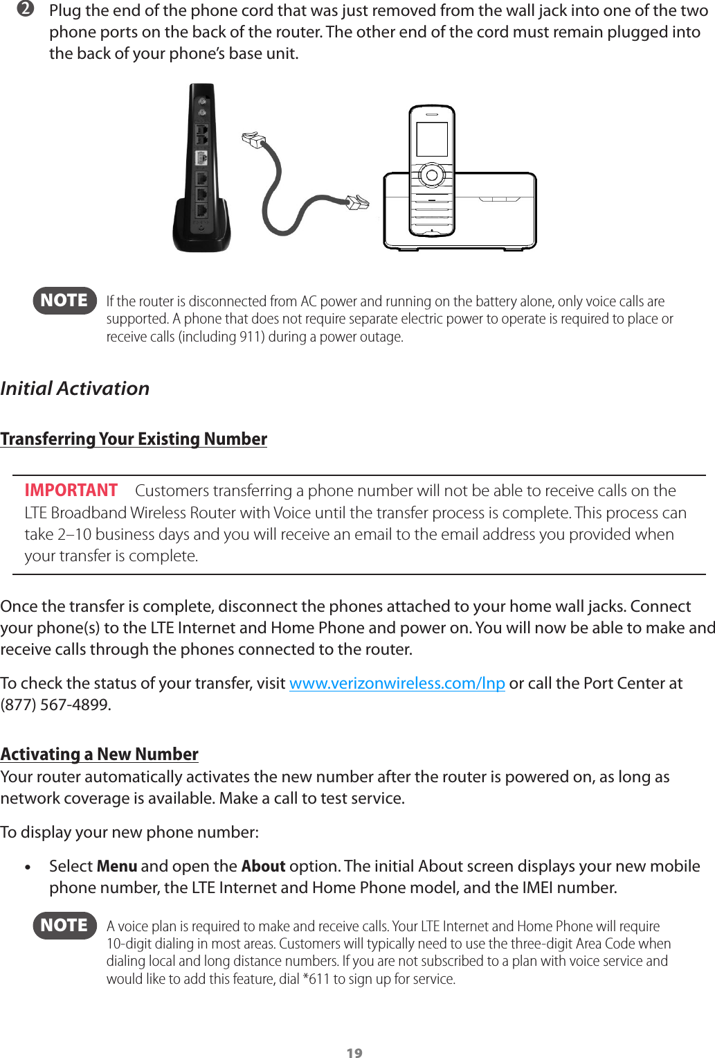 19 ➋ Plug the end of the phone cord that was just removed from the wall jack into one of the two phone ports on the back of the router. The other end of the cord must remain plugged into the back of your phone’s base unit.  NOTE    If the router is disconnected from AC power and running on the battery alone, only voice calls are supported. A phone that does not require separate electric power to operate is required to place or receive calls (including 911) during a power outage.Initial ActivationTransferring Your Existing Number IMPORTANT  Customers transferring a phone number will not be able to receive calls on the LTE Broadband Wireless Router with Voice until the transfer process is complete. This process can take 2–10 business days and you will receive an email to the email address you provided when your transfer is complete.Once the transfer is complete, disconnect the phones attached to your home wall jacks. Connect your phone(s) to the LTE Internet and Home Phone and power on. You will now be able to make and receive calls through the phones connected to the router.To check the status of your transfer, visit www.verizonwireless.com/lnp or call the Port Center at (877) 567-4899.Activating a New NumberYour router automatically activates the new number after the router is powered on, as long as network coverage is available. Make a call to test service.To display your new phone number: •Select Menu and open the About option. The initial About screen displays your new mobile phone number, the LTE Internet and Home Phone model, and the IMEI number.  NOTE   A voice plan is required to make and receive calls. Your LTE Internet and Home Phone will require 10-digit dialing in most areas. Customers will typically need to use the three-digit Area Code when dialing local and long distance numbers. If you are not subscribed to a plan with voice service and would like to add this feature, dial *611 to sign up for service.