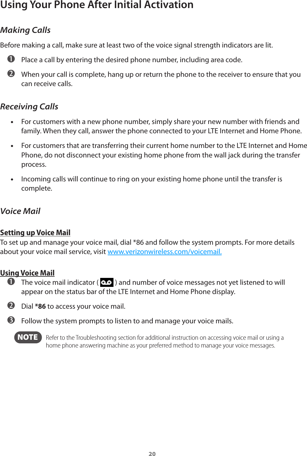 20Using Your Phone After Initial ActivationMaking CallsBefore making a call, make sure at least two of the voice signal strength indicators are lit. ➊ Place a call by entering the desired phone number, including area code. ➋ When your call is complete, hang up or return the phone to the receiver to ensure that you can receive calls.Receiving Calls •For customers with a new phone number, simply share your new number with friends and family. When they call, answer the phone connected to your LTE Internet and Home Phone. •For customers that are transferring their current home number to the LTE Internet and Home Phone, do not disconnect your existing home phone from the wall jack during the transfer process. •Incoming calls will continue to ring on your existing home phone until the transfer is complete.Voice MailSetting up Voice MailTo set up and manage your voice mail, dial *86 and follow the system prompts. For more details about your voice mail service, visit www.verizonwireless.com/voicemail.Using Voice Mail ➊ The voice mail indicator (   ) and number of voice messages not yet listened to will appear on the status bar of the LTE Internet and Home Phone display. ➋ Dial *86 to access your voice mail. ➌ Follow the system prompts to listen to and manage your voice mails.  NOTE    Refer to the Troubleshooting section for additional instruction on accessing voice mail or using a home phone answering machine as your preferred method to manage your voice messages.