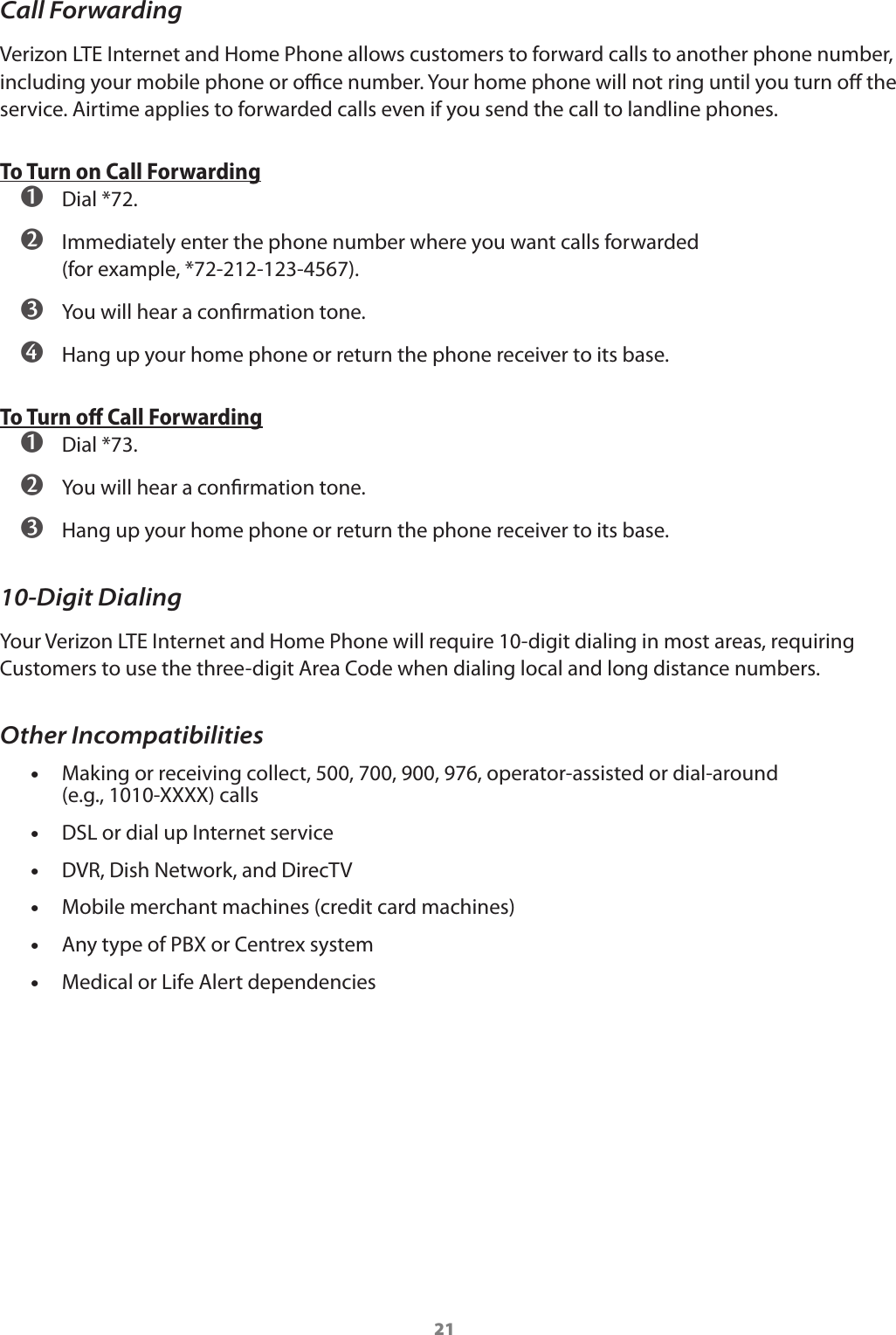 21Call ForwardingVerizon LTE Internet and Home Phone allows customers to forward calls to another phone number, including your mobile phone or oce number. Your home phone will not ring until you turn o the service. Airtime applies to forwarded calls even if you send the call to landline phones.To Turn on Call Forwarding ➊ Dial *72. ➋ Immediately enter the phone number where you want calls forwarded  (for example, *72-212-123-4567). ➌ You will hear a conrmation tone. ➍ Hang up your home phone or return the phone receiver to its base.To Turn oﬀ Call Forwarding ➊ Dial *73. ➋ You will hear a conrmation tone. ➌ Hang up your home phone or return the phone receiver to its base.10-Digit DialingYour Verizon LTE Internet and Home Phone will require 10-digit dialing in most areas, requiring Customers to use the three-digit Area Code when dialing local and long distance numbers.Other Incompatibilities •Making or receiving collect, 500, 700, 900, 976, operator-assisted or dial-around  (e.g., 1010-XXXX) calls •DSL or dial up Internet service •DVR, Dish Network, and DirecTV •Mobile merchant machines (credit card machines) •Any type of PBX or Centrex system •Medical or Life Alert dependencies