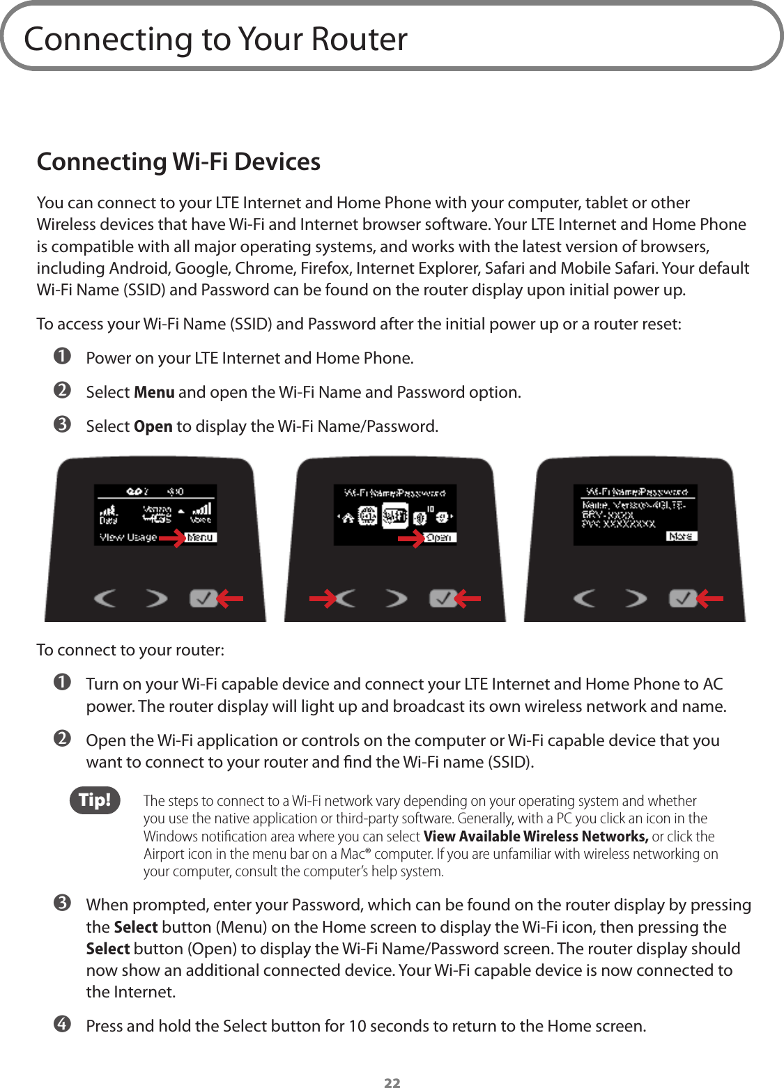 22Connecting to Your RouterConnecting Wi-Fi DevicesYou can connect to your LTE Internet and Home Phone with your computer, tablet or other Wireless devices that have Wi-Fi and Internet browser software. Your LTE Internet and Home Phone is compatible with all major operating systems, and works with the latest version of browsers, including Android, Google, Chrome, Firefox, Internet Explorer, Safari and Mobile Safari. Your default Wi-Fi Name (SSID) and Password can be found on the router display upon initial power up.To access your Wi-Fi Name (SSID) and Password after the initial power up or a router reset:  ➊ Power on your LTE Internet and Home Phone. ➋ Select Menu and open the Wi-Fi Name and Password option. ➌ Select Open to display the Wi-Fi Name/Password.To connect to your router: ➊ Turn on your Wi-Fi capable device and connect your LTE Internet and Home Phone to AC power. The router display will light up and broadcast its own wireless network and name. ➋ Open the Wi-Fi application or controls on the computer or Wi-Fi capable device that you want to connect to your router and nd the Wi-Fi name (SSID). Tip!   The steps to connect to a Wi-Fi network vary depending on your operating system and whether you use the native application or third-party software. Generally, with a PC you click an icon in the Windows notiﬁcation area where you can select View Available Wireless Networks, or click the Airport icon in the menu bar on a Mac® computer. If you are unfamiliar with wireless networking on your computer, consult the computer’s help system. ➌ When prompted, enter your Password, which can be found on the router display by pressing the Select button (Menu) on the Home screen to display the Wi-Fi icon, then pressing the Select button (Open) to display the Wi-Fi Name/Password screen. The router display should now show an additional connected device. Your Wi-Fi capable device is now connected to the Internet. ➍ Press and hold the Select button for 10 seconds to return to the Home screen.