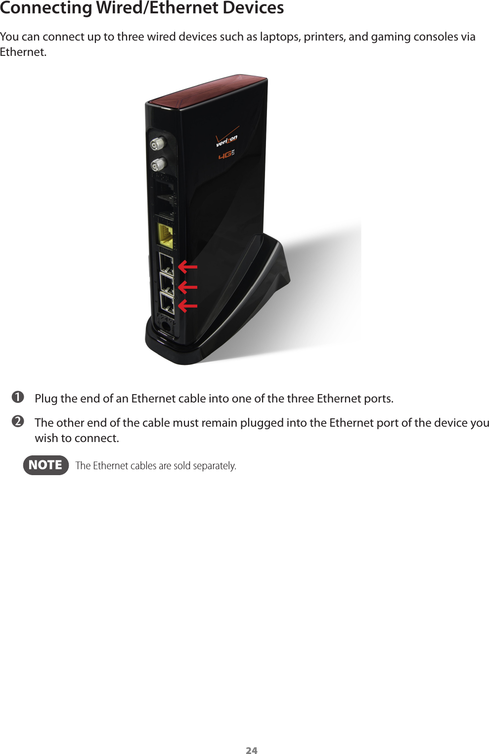 24Connecting Wired/Ethernet DevicesYou can connect up to three wired devices such as laptops, printers, and gaming consoles via Ethernet. ➊ Plug the end of an Ethernet cable into one of the three Ethernet ports. ➋ The other end of the cable must remain plugged into the Ethernet port of the device you wish to connect.  NOTE    The Ethernet cables are sold separately.