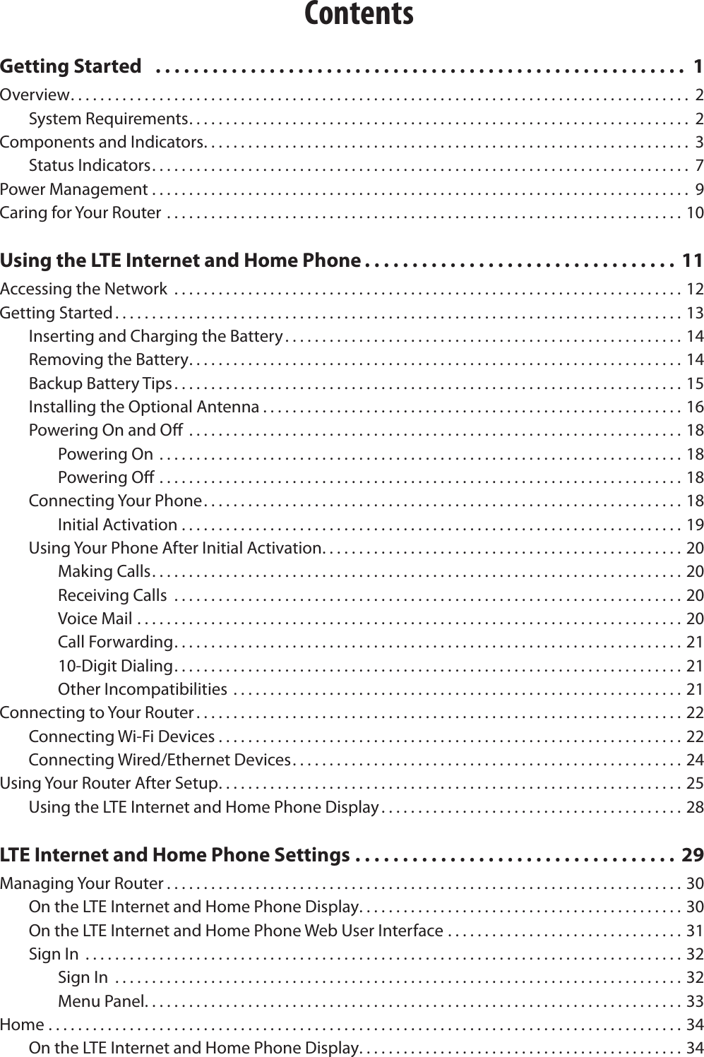 ContentsGetting Started   ........................................................ 1Overview. . . . . . . . . . . . . . . . . . . . . . . . . . . . . . . . . . . . . . . . . . . . . . . . . . . . . . . . . . . . . . . . . . . . . . . . . . . . . . . . . . . .  2System Requirements. . . . . . . . . . . . . . . . . . . . . . . . . . . . . . . . . . . . . . . . . . . . . . . . . . . . . . . . . . . . . . . . . . . .  2Components and Indicators. . . . . . . . . . . . . . . . . . . . . . . . . . . . . . . . . . . . . . . . . . . . . . . . . . . . . . . . . . . . . . . . . .  3Status Indicators ......................................................................... 7Power Management ......................................................................... 9Caring for Your Router ......................................................................10Using the LTE Internet and Home Phone . . . . . . . . . . . . . . . . . . . . . . . . . . . . . . . . .  11Accessing the Network  .....................................................................12Getting Started. . . . . . . . . . . . . . . . . . . . . . . . . . . . . . . . . . . . . . . . . . . . . . . . . . . . . . . . . . . . . . . . . . . . . . . . . . . . . 13Inserting and Charging the Battery. . . . . . . . . . . . . . . . . . . . . . . . . . . . . . . . . . . . . . . . . . . . . . . . . . . . . . 14Removing the Battery. . . . . . . . . . . . . . . . . . . . . . . . . . . . . . . . . . . . . . . . . . . . . . . . . . . . . . . . . . . . . . . . . . . 14Backup Battery Tips. . . . . . . . . . . . . . . . . . . . . . . . . . . . . . . . . . . . . . . . . . . . . . . . . . . . . . . . . . . . . . . . . . . . . 15Installing the Optional Antenna . . . . . . . . . . . . . . . . . . . . . . . . . . . . . . . . . . . . . . . . . . . . . . . . . . . . . . . . . 16Powering On and O  ...................................................................18Powering On .......................................................................18Powering O .......................................................................18Connecting Your Phone. . . . . . . . . . . . . . . . . . . . . . . . . . . . . . . . . . . . . . . . . . . . . . . . . . . . . . . . . . . . . . . . . 18Initial Activation ....................................................................19Using Your Phone After Initial Activation. . . . . . . . . . . . . . . . . . . . . . . . . . . . . . . . . . . . . . . . . . . . . . . . . 20Making Calls ........................................................................ 20Receiving Calls  .....................................................................20Voice Mail ..........................................................................20Call Forwarding. . . . . . . . . . . . . . . . . . . . . . . . . . . . . . . . . . . . . . . . . . . . . . . . . . . . . . . . . . . . . . . . . . . . . 2110-Digit Dialing. . . . . . . . . . . . . . . . . . . . . . . . . . . . . . . . . . . . . . . . . . . . . . . . . . . . . . . . . . . . . . . . . . . . . 21Other Incompatibilities .............................................................21Connecting to Your Router . . . . . . . . . . . . . . . . . . . . . . . . . . . . . . . . . . . . . . . . . . . . . . . . . . . . . . . . . . . . . . . . . . 22Connecting Wi-Fi Devices ...............................................................22Connecting Wired/Ethernet Devices. . . . . . . . . . . . . . . . . . . . . . . . . . . . . . . . . . . . . . . . . . . . . . . . . . . . . 24Using Your Router After Setup. . . . . . . . . . . . . . . . . . . . . . . . . . . . . . . . . . . . . . . . . . . . . . . . . . . . . . . . . . . . . . . 25Using the LTE Internet and Home Phone Display . . . . . . . . . . . . . . . . . . . . . . . . . . . . . . . . . . . . . . . . . 28LTE Internet and Home Phone Settings .................................. 29Managing Your Router . . . . . . . . . . . . . . . . . . . . . . . . . . . . . . . . . . . . . . . . . . . . . . . . . . . . . . . . . . . . . . . . . . . . . . 30On the LTE Internet and Home Phone Display ............................................30On the LTE Internet and Home Phone Web User Interface ................................31Sign In  .................................................................................32Sign In  .............................................................................32Menu Panel. . . . . . . . . . . . . . . . . . . . . . . . . . . . . . . . . . . . . . . . . . . . . . . . . . . . . . . . . . . . . . . . . . . . . . . . . 33Home ......................................................................................34On the LTE Internet and Home Phone Display ............................................34