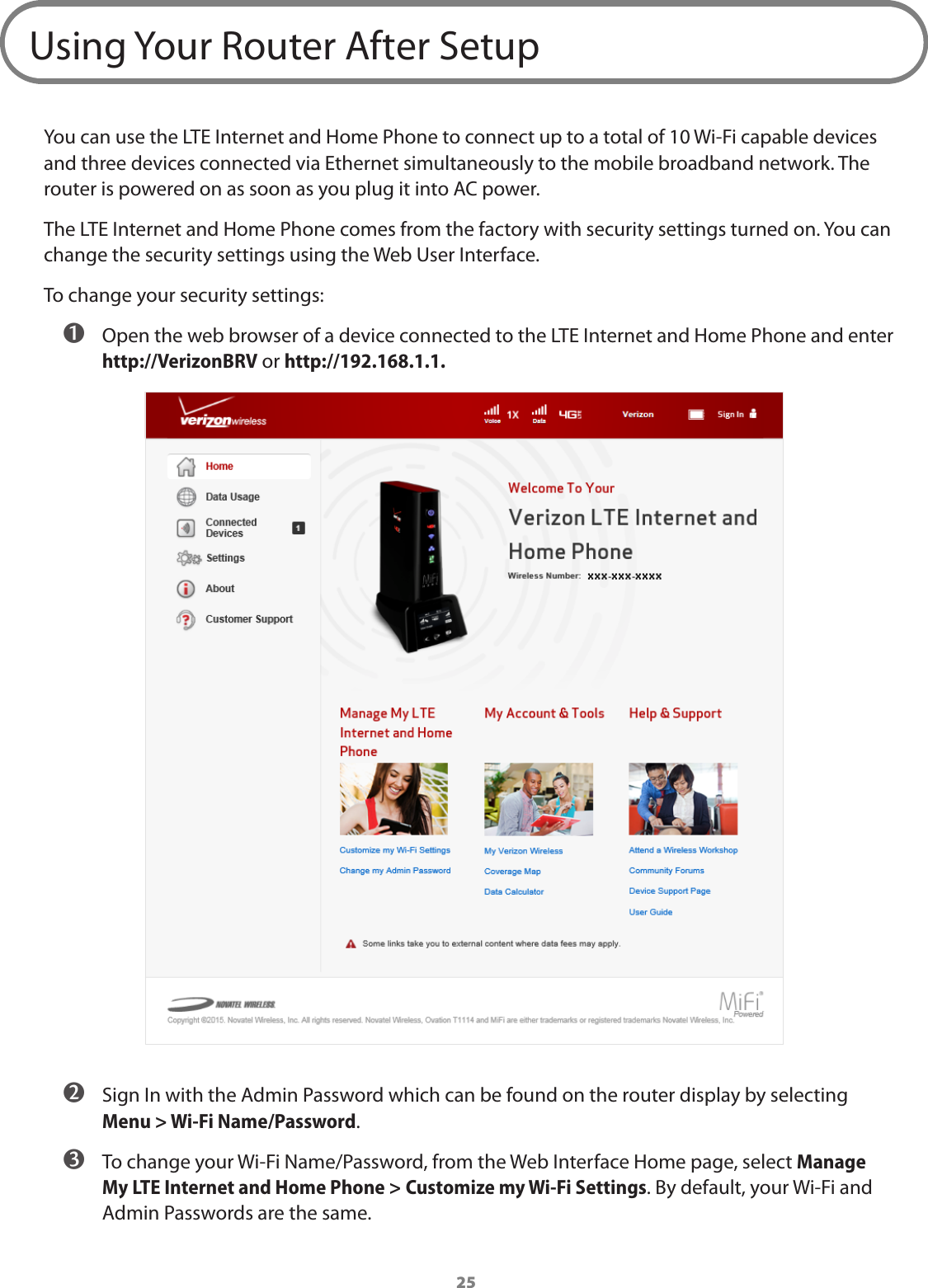 25Using Your Router After SetupYou can use the LTE Internet and Home Phone to connect up to a total of 10 Wi-Fi capable devices and three devices connected via Ethernet simultaneously to the mobile broadband network. The router is powered on as soon as you plug it into AC power.The LTE Internet and Home Phone comes from the factory with security settings turned on. You can change the security settings using the Web User Interface. To change your security settings: ➊ Open the web browser of a device connected to the LTE Internet and Home Phone and enter http://VerizonBRV or http://192.168.1.1. ➋ Sign In with the Admin Password which can be found on the router display by selecting  Menu &gt; Wi-Fi Name/Password. ➌ To change your Wi-Fi Name/Password, from the Web Interface Home page, select Manage My LTE Internet and Home Phone &gt; Customize my Wi-Fi Settings. By default, your Wi-Fi and Admin Passwords are the same.