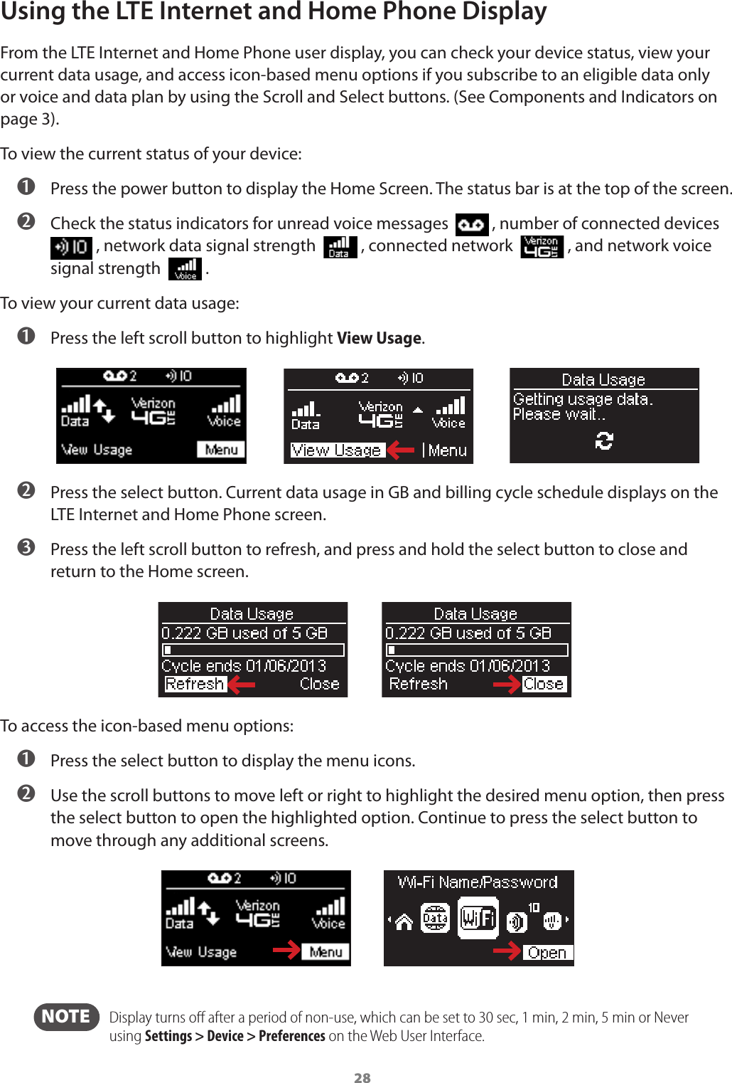 28Using the LTE Internet and Home Phone DisplayFrom the LTE Internet and Home Phone user display, you can check your device status, view your current data usage, and access icon-based menu options if you subscribe to an eligible data only or voice and data plan by using the Scroll and Select buttons. (See Components and Indicators on page 3).To view the current status of your device: ➊ Press the power button to display the Home Screen. The status bar is at the top of the screen. ➋ Check the status indicators for unread voice messages    , number of connected devices            , network data signal strength    , connected network    , and network voice signal strength    . To view your current data usage: ➊ Press the left scroll button to highlight View Usage. ➋ Press the select button. Current data usage in GB and billing cycle schedule displays on the LTE Internet and Home Phone screen. ➌ Press the left scroll button to refresh, and press and hold the select button to close and return to the Home screen.To access the icon-based menu options: ➊ Press the select button to display the menu icons. ➋ Use the scroll buttons to move left or right to highlight the desired menu option, then press the select button to open the highlighted option. Continue to press the select button to move through any additional screens.  NOTE    Display turns oﬀ after a period of non-use, which can be set to 30 sec, 1 min, 2 min, 5 min or Never using Settings &gt; Device &gt; Preferences on the Web User Interface.