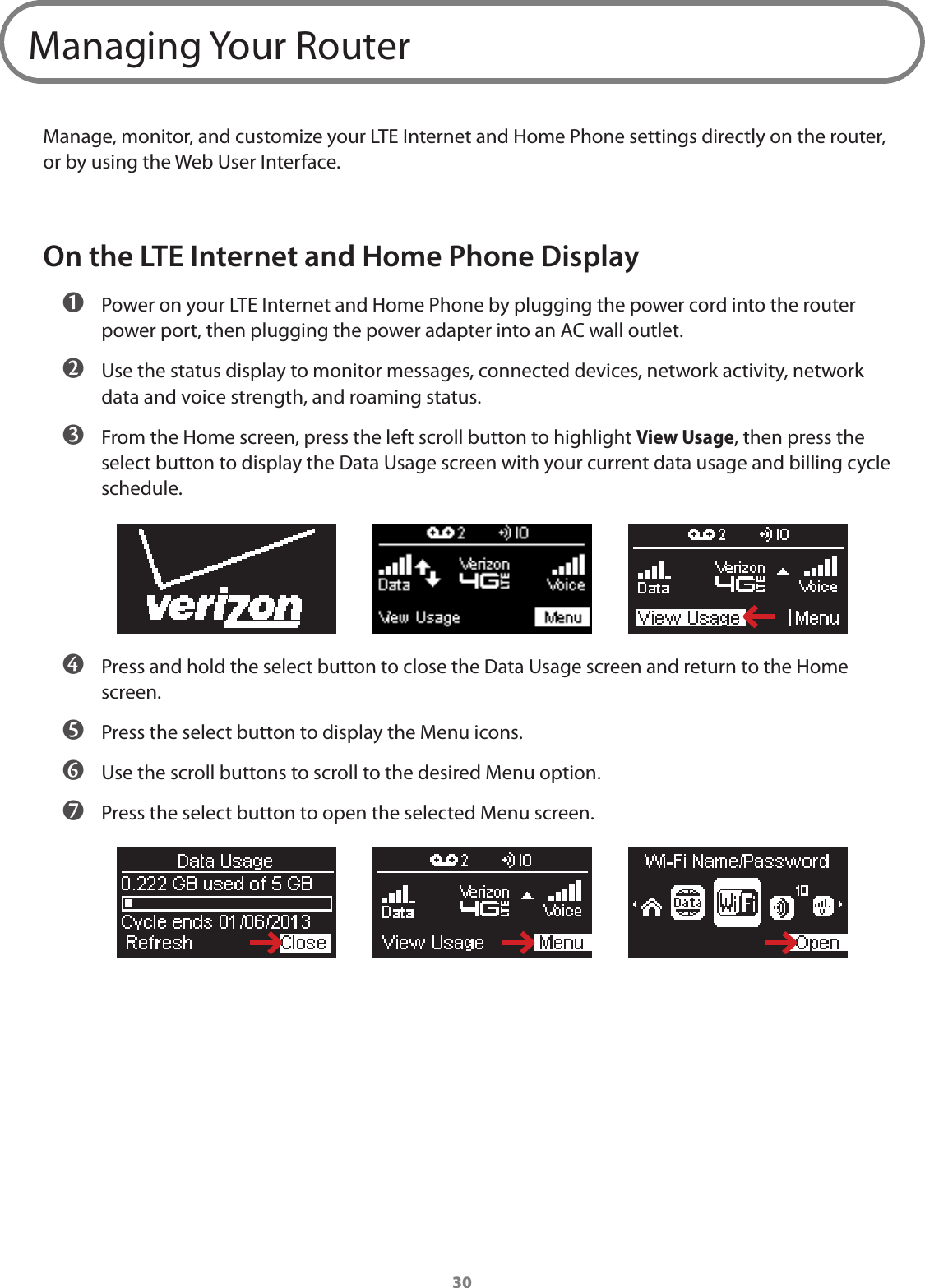 30Managing Your RouterManage, monitor, and customize your LTE Internet and Home Phone settings directly on the router, or by using the Web User Interface.On the LTE Internet and Home Phone Display ➊ Power on your LTE Internet and Home Phone by plugging the power cord into the router power port, then plugging the power adapter into an AC wall outlet. ➋ Use the status display to monitor messages, connected devices, network activity, network data and voice strength, and roaming status.  ➌ From the Home screen, press the left scroll button to highlight View Usage, then press the select button to display the Data Usage screen with your current data usage and billing cycle schedule. ➍ Press and hold the select button to close the Data Usage screen and return to the Home screen. ➎ Press the select button to display the Menu icons. ➏ Use the scroll buttons to scroll to the desired Menu option. ➐ Press the select button to open the selected Menu screen.