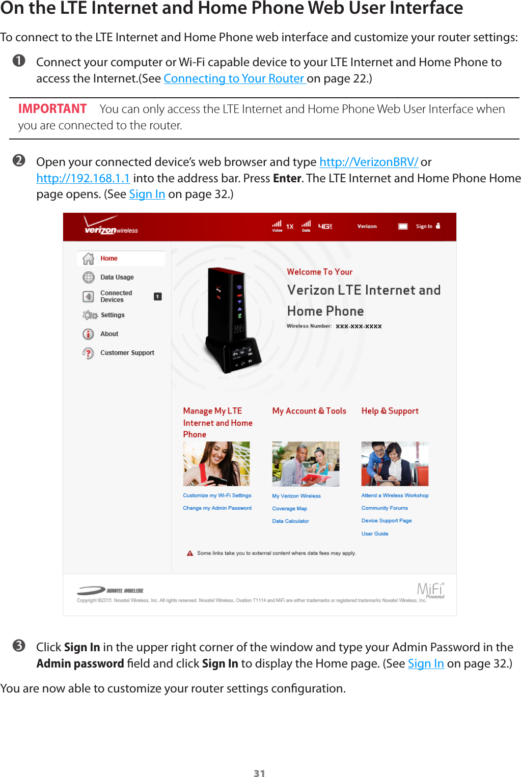 31On the LTE Internet and Home Phone Web User InterfaceTo connect to the LTE Internet and Home Phone web interface and customize your router settings: ➊ Connect your computer or Wi-Fi capable device to your LTE Internet and Home Phone to access the Internet.(See Connecting to Your Router on page 22.)IMPORTANT You can only access the LTE Internet and Home Phone Web User Interface when you are connected to the router. ➋ Open your connected device’s web browser and type http://VerizonBRV/ or http://192.168.1.1 into the address bar. Press Enter. The LTE Internet and Home Phone Home page opens. (See Sign In on page 32.) ➌ Click Sign In in the upper right corner of the window and type your Admin Password in the Admin password eld and click Sign In to display the Home page. (See Sign In on page32.)You are now able to customize your router settings conguration.