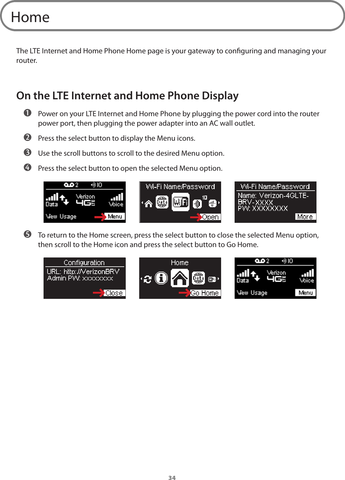 34HomeThe LTE Internet and Home Phone Home page is your gateway to conguring and managing your router.On the LTE Internet and Home Phone Display ➊ Power on your LTE Internet and Home Phone by plugging the power cord into the router power port, then plugging the power adapter into an AC wall outlet.  ➋ Press the select button to display the Menu icons. ➌ Use the scroll buttons to scroll to the desired Menu option. ➍ Press the select button to open the selected Menu option. ➎ To return to the Home screen, press the select button to close the selected Menu option, then scroll to the Home icon and press the select button to Go Home. 