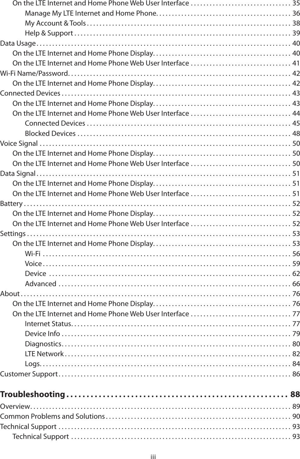 iiiOn the LTE Internet and Home Phone Web User Interface ................................35Manage My LTE Internet and Home Phone. . . . . . . . . . . . . . . . . . . . . . . . . . . . . . . . . . . . . . . . . . . 36My Account &amp; Tools . . . . . . . . . . . . . . . . . . . . . . . . . . . . . . . . . . . . . . . . . . . . . . . . . . . . . . . . . . . . . . . . . 38Help &amp; Support . . . . . . . . . . . . . . . . . . . . . . . . . . . . . . . . . . . . . . . . . . . . . . . . . . . . . . . . . . . . . . . . . . . . . 39Data Usage. . . . . . . . . . . . . . . . . . . . . . . . . . . . . . . . . . . . . . . . . . . . . . . . . . . . . . . . . . . . . . . . . . . . . . . . . . . . . . . . . 40On the LTE Internet and Home Phone Display ............................................40On the LTE Internet and Home Phone Web User Interface ................................41Wi-Fi Name/Password. . . . . . . . . . . . . . . . . . . . . . . . . . . . . . . . . . . . . . . . . . . . . . . . . . . . . . . . . . . . . . . . . . . . . . . 42On the LTE Internet and Home Phone Display ............................................42Connected Devices . . . . . . . . . . . . . . . . . . . . . . . . . . . . . . . . . . . . . . . . . . . . . . . . . . . . . . . . . . . . . . . . . . . . . . . . . 43On the LTE Internet and Home Phone Display ............................................43On the LTE Internet and Home Phone Web User Interface ................................44Connected Devices .................................................................45Blocked Devices ....................................................................48Voice Signal ................................................................................50On the LTE Internet and Home Phone Display ............................................50On the LTE Internet and Home Phone Web User Interface ................................50Data Signal . . . . . . . . . . . . . . . . . . . . . . . . . . . . . . . . . . . . . . . . . . . . . . . . . . . . . . . . . . . . . . . . . . . . . . . . . . . . . . . . . 51On the LTE Internet and Home Phone Display ............................................51On the LTE Internet and Home Phone Web User Interface ................................51Battery . . . . . . . . . . . . . . . . . . . . . . . . . . . . . . . . . . . . . . . . . . . . . . . . . . . . . . . . . . . . . . . . . . . . . . . . . . . . . . . . . . . . . 52On the LTE Internet and Home Phone Display ............................................52On the LTE Internet and Home Phone Web User Interface ................................52Settings ....................................................................................53On the LTE Internet and Home Phone Display ............................................53Wi-Fi  ...............................................................................56Voice . . . . . . . . . . . . . . . . . . . . . . . . . . . . . . . . . . . . . . . . . . . . . . . . . . . . . . . . . . . . . . . . . . . . . . . . . . . . . . . 59Device  .............................................................................62Advanced ..........................................................................66About . . . . . . . . . . . . . . . . . . . . . . . . . . . . . . . . . . . . . . . . . . . . . . . . . . . . . . . . . . . . . . . . . . . . . . . . . . . . . . . . . . . . . . 76On the LTE Internet and Home Phone Display ............................................76On the LTE Internet and Home Phone Web User Interface ................................77Internet Status. . . . . . . . . . . . . . . . . . . . . . . . . . . . . . . . . . . . . . . . . . . . . . . . . . . . . . . . . . . . . . . . . . . . . . 77Device Info .........................................................................79Diagnostics. . . . . . . . . . . . . . . . . . . . . . . . . . . . . . . . . . . . . . . . . . . . . . . . . . . . . . . . . . . . . . . . . . . . . . . . . 80LTE Network ........................................................................82Logs ................................................................................84Customer Support . . . . . . . . . . . . . . . . . . . . . . . . . . . . . . . . . . . . . . . . . . . . . . . . . . . . . . . . . . . . . . . . . . . . . . . . . . 86Troubleshooting . . . . . . . . . . . . . . . . . . . . . . . . . . . . . . . . . . . . . . . . . . . . . . . . . . . . . . .  88Overview. . . . . . . . . . . . . . . . . . . . . . . . . . . . . . . . . . . . . . . . . . . . . . . . . . . . . . . . . . . . . . . . . . . . . . . . . . . . . . . . . . . 89Common Problems and Solutions . . . . . . . . . . . . . . . . . . . . . . . . . . . . . . . . . . . . . . . . . . . . . . . . . . . . . . . . . . . 90Technical Support ..........................................................................93Technical Support ......................................................................93