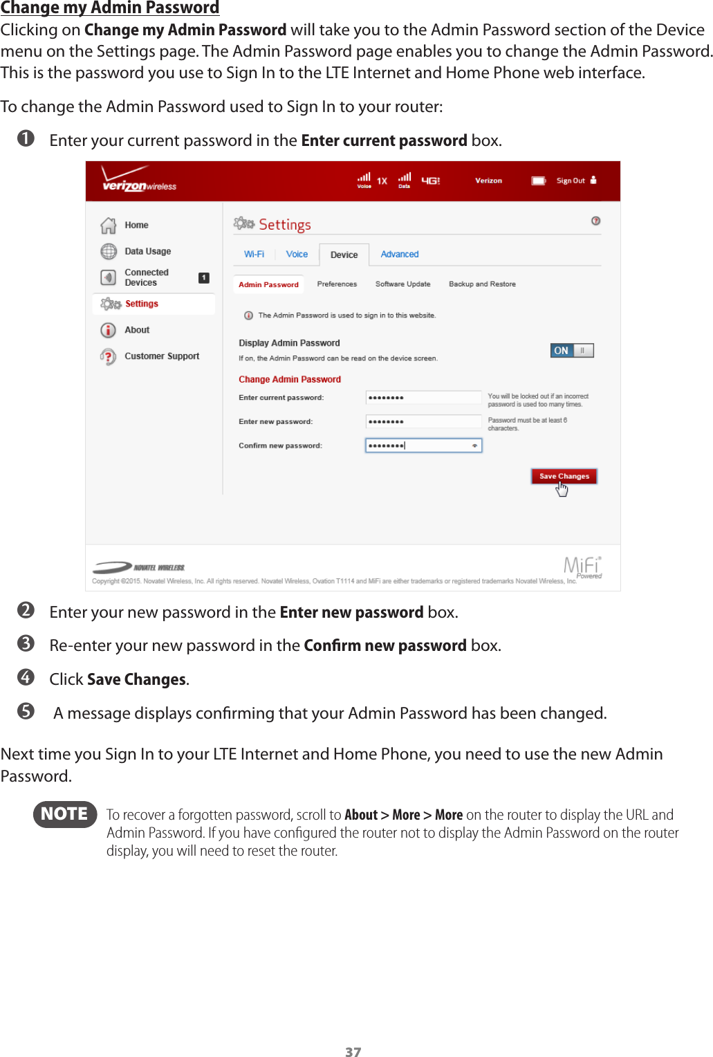 37Change my Admin PasswordClicking on Change my Admin Password will take you to the Admin Password section of the Device menu on the Settings page. The Admin Password page enables you to change the Admin Password. This is the password you use to Sign In to the LTE Internet and Home Phone web interface.To change the Admin Password used to Sign In to your router: ➊ Enter your current password in the Enter current password box. ➋ Enter your new password in the Enter new password box. ➌ Re-enter your new password in the Conﬁrm new password box. ➍ Click Save Changes. ➎  A message displays conrming that your Admin Password has been changed.Next time you Sign In to your LTE Internet and Home Phone, you need to use the new Admin Password.  NOTE    To recover a forgotten password, scroll to About &gt; More &gt; More on the router to display the URL and Admin Password. If you have conﬁgured the router not to display the Admin Password on the router display, you will need to reset the router.