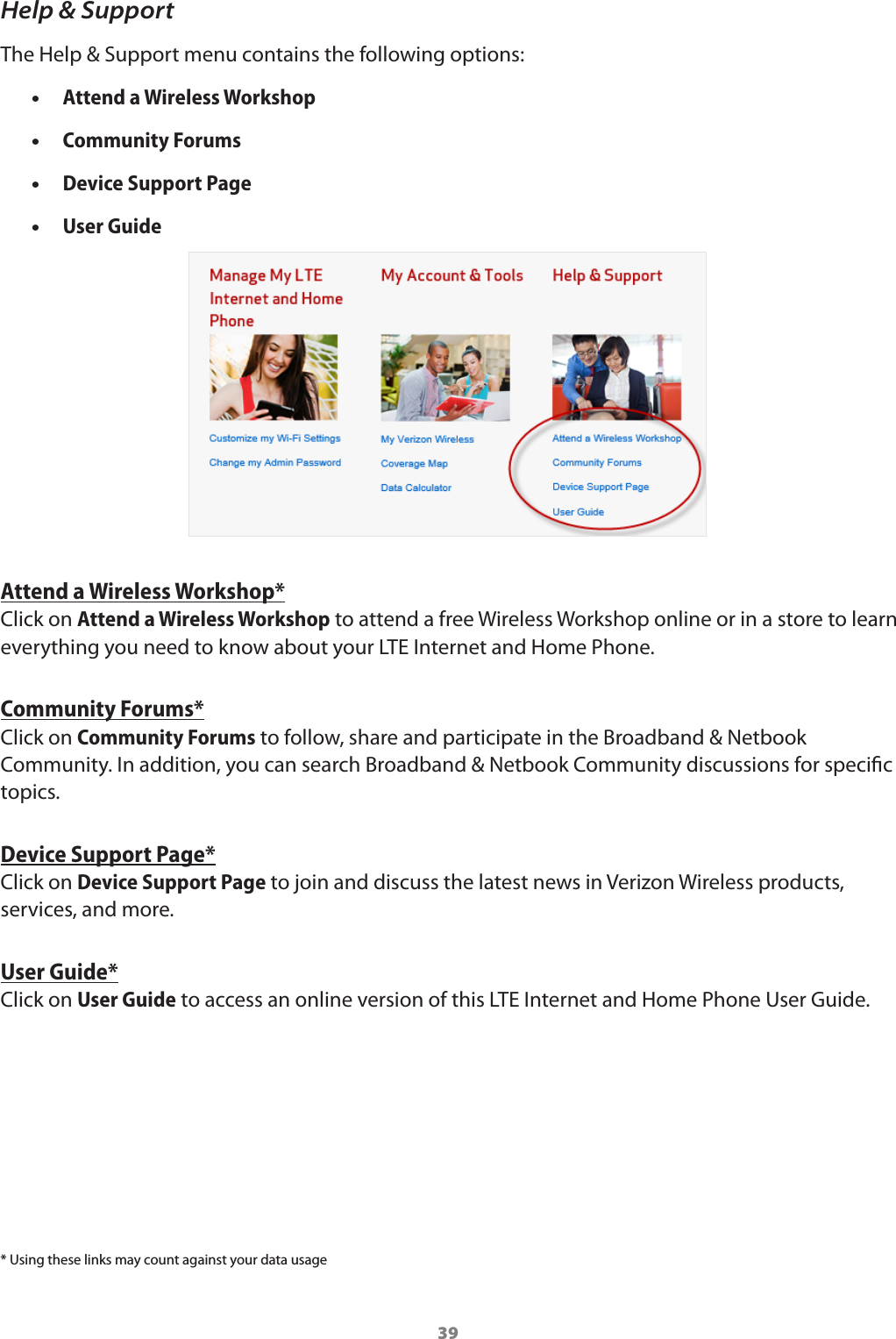 39Help &amp; SupportThe Help &amp; Support menu contains the following options: •Attend a Wireless Workshop  •Community Forums  •Device Support Page  •User Guide Attend a Wireless Workshop*Click on Attend a Wireless Workshop to attend a free Wireless Workshop online or in a store to learn everything you need to know about your LTE Internet and Home Phone. Community Forums*Click on Community Forums to follow, share and participate in the Broadband &amp; Netbook Community. In addition, you can search Broadband &amp; Netbook Community discussions for specic topics. Device Support Page*Click on Device Support Page to join and discuss the latest news in Verizon Wireless products, services, and more. User Guide*Click on User Guide to access an online version of this LTE Internet and Home Phone User Guide. * Using these links may count against your data usage