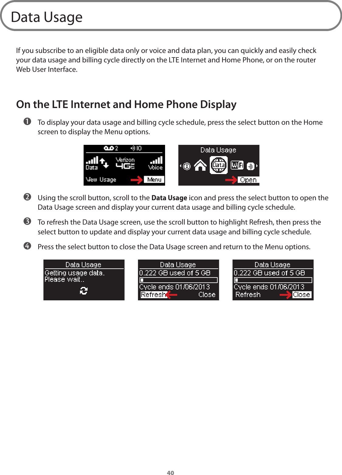 40Data UsageIf you subscribe to an eligible data only or voice and data plan, you can quickly and easily check your data usage and billing cycle directly on the LTE Internet and Home Phone, or on the router Web User Interface. On the LTE Internet and Home Phone Display ➊ To display your data usage and billing cycle schedule, press the select button on the Home screen to display the Menu options. ➋ Using the scroll button, scroll to the Data Usage icon and press the select button to open the Data Usage screen and display your current data usage and billing cycle schedule. ➌ To refresh the Data Usage screen, use the scroll button to highlight Refresh, then press the select button to update and display your current data usage and billing cycle schedule. ➍ Press the select button to close the Data Usage screen and return to the Menu options.