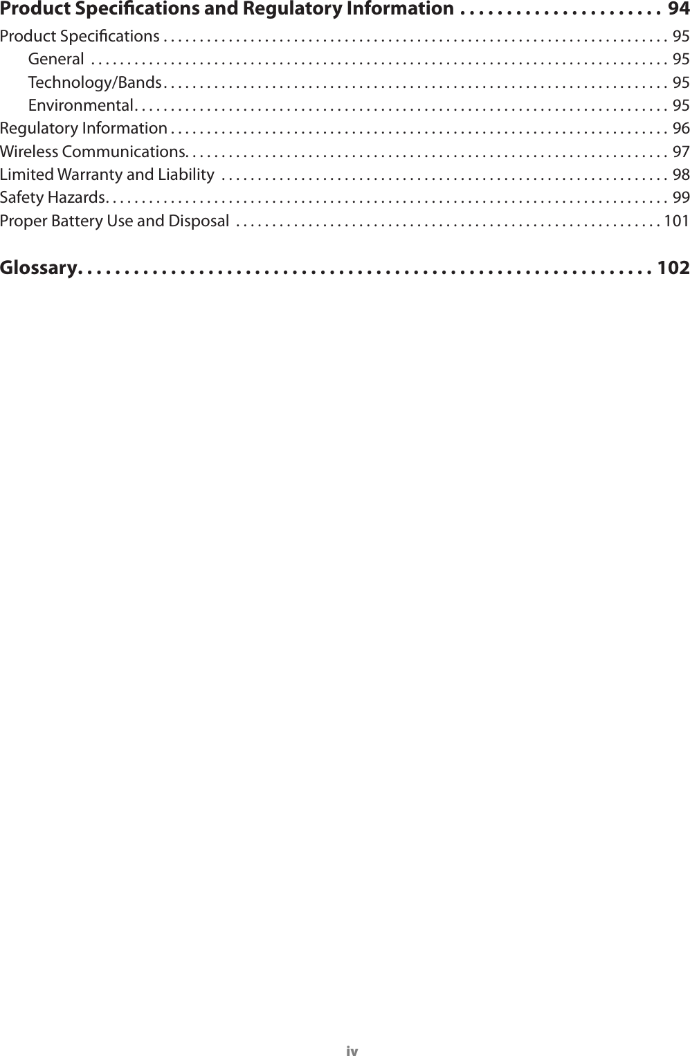 ivProduct Specications and Regulatory Information ...................... 94Product Specications ......................................................................95General  ................................................................................95Technology/Bands. . . . . . . . . . . . . . . . . . . . . . . . . . . . . . . . . . . . . . . . . . . . . . . . . . . . . . . . . . . . . . . . . . . . . . 95Environmental. . . . . . . . . . . . . . . . . . . . . . . . . . . . . . . . . . . . . . . . . . . . . . . . . . . . . . . . . . . . . . . . . . . . . . . . . . 95Regulatory Information . . . . . . . . . . . . . . . . . . . . . . . . . . . . . . . . . . . . . . . . . . . . . . . . . . . . . . . . . . . . . . . . . . . . . 96Wireless Communications. . . . . . . . . . . . . . . . . . . . . . . . . . . . . . . . . . . . . . . . . . . . . . . . . . . . . . . . . . . . . . . . . . . 97Limited Warranty and Liability  ..............................................................98Safety Hazards. . . . . . . . . . . . . . . . . . . . . . . . . . . . . . . . . . . . . . . . . . . . . . . . . . . . . . . . . . . . . . . . . . . . . . . . . . . . . . 99Proper Battery Use and Disposal  ...........................................................101Glossary. . . . . . . . . . . . . . . . . . . . . . . . . . . . . . . . . . . . . . . . . . . . . . . . . . . . . . . . . . . . . . 102