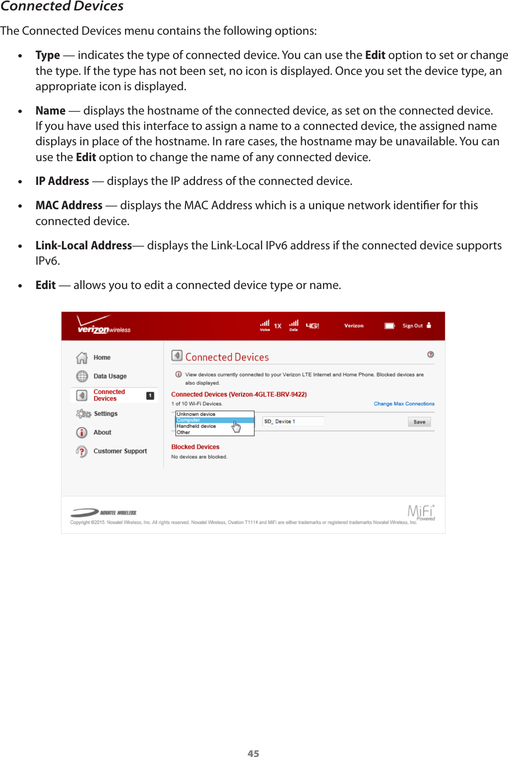 45Connected DevicesThe Connected Devices menu contains the following options: •Type — indicates the type of connected device. You can use the Edit option to set or change the type. If the type has not been set, no icon is displayed. Once you set the device type, an appropriate icon is displayed.  •Name — displays the hostname of the connected device, as set on the connected device. If you have used this interface to assign a name to a connected device, the assigned name displays in place of the hostname. In rare cases, the hostname may be unavailable. You can use the Edit option to change the name of any connected device.  •IP Address — displays the IP address of the connected device.  •MAC Address — displays the MAC Address which is a unique network identier for this connected device.  •Link-Local Address— displays the Link-Local IPv6 address if the connected device supports IPv6.   •Edit — allows you to edit a connected device type or name.