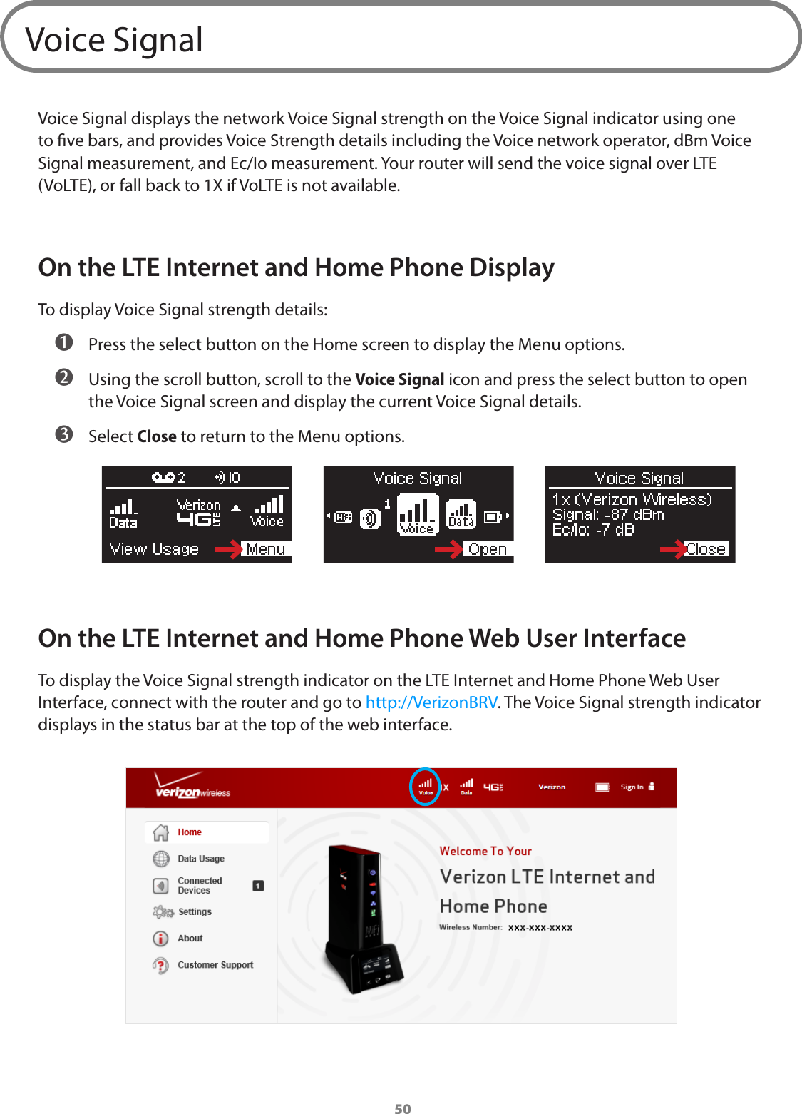 50Voice SignalVoice Signal displays the network Voice Signal strength on the Voice Signal indicator using one to ve bars, and provides Voice Strength details including the Voice network operator, dBm Voice Signal measurement, and Ec/Io measurement. Your router will send the voice signal over LTE (VoLTE), or fall back to 1X if VoLTE is not available. On the LTE Internet and Home Phone DisplayTo display Voice Signal strength details: ➊ Press the select button on the Home screen to display the Menu options. ➋ Using the scroll button, scroll to the Voice Signal icon and press the select button to open the Voice Signal screen and display the current Voice Signal details. ➌ Select Close to return to the Menu options.On the LTE Internet and Home Phone Web User InterfaceTo display the Voice Signal strength indicator on the LTE Internet and Home Phone Web User Interface, connect with the router and go to http://VerizonBRV. The Voice Signal strength indicator displays in the status bar at the top of the web interface.