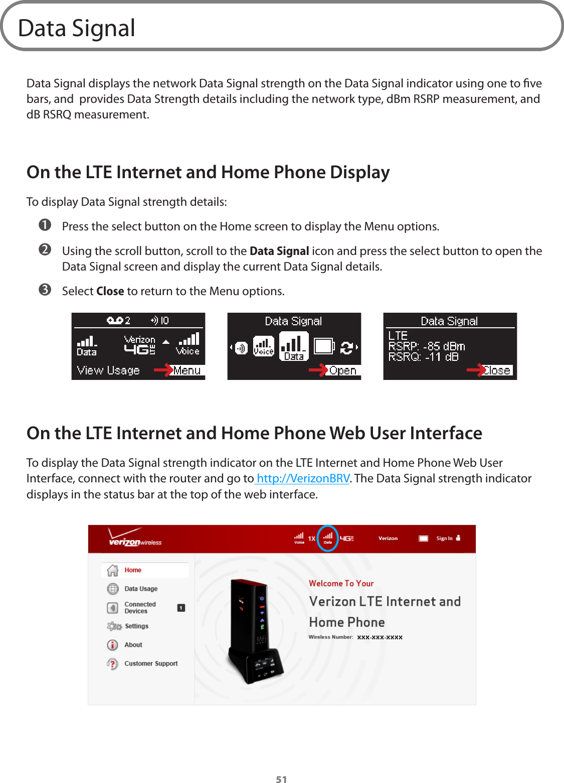 51Data SignalData Signal displays the network Data Signal strength on the Data Signal indicator using one to ve bars, and  provides Data Strength details including the network type, dBm RSRP measurement, and dB RSRQ measurement. On the LTE Internet and Home Phone DisplayTo display Data Signal strength details: ➊ Press the select button on the Home screen to display the Menu options. ➋ Using the scroll button, scroll to the Data Signal icon and press the select button to open the Data Signal screen and display the current Data Signal details. ➌ Select Close to return to the Menu options.On the LTE Internet and Home Phone Web User InterfaceTo display the Data Signal strength indicator on the LTE Internet and Home Phone Web User Interface, connect with the router and go to http://VerizonBRV. The Data Signal strength indicator displays in the status bar at the top of the web interface.