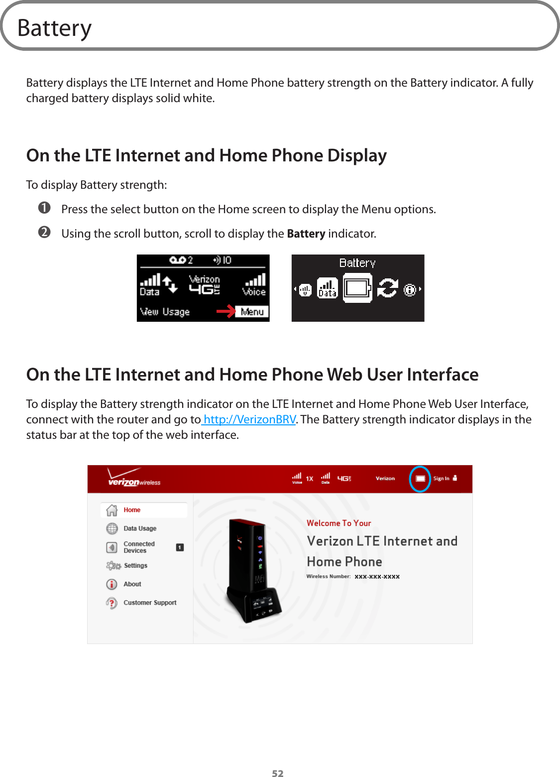 52BatteryBattery displays the LTE Internet and Home Phone battery strength on the Battery indicator. A fully charged battery displays solid white.On the LTE Internet and Home Phone DisplayTo display Battery strength: ➊ Press the select button on the Home screen to display the Menu options. ➋ Using the scroll button, scroll to display the Battery indicator. On the LTE Internet and Home Phone Web User InterfaceTo display the Battery strength indicator on the LTE Internet and Home Phone Web User Interface, connect with the router and go to http://VerizonBRV. The Battery strength indicator displays in the status bar at the top of the web interface.