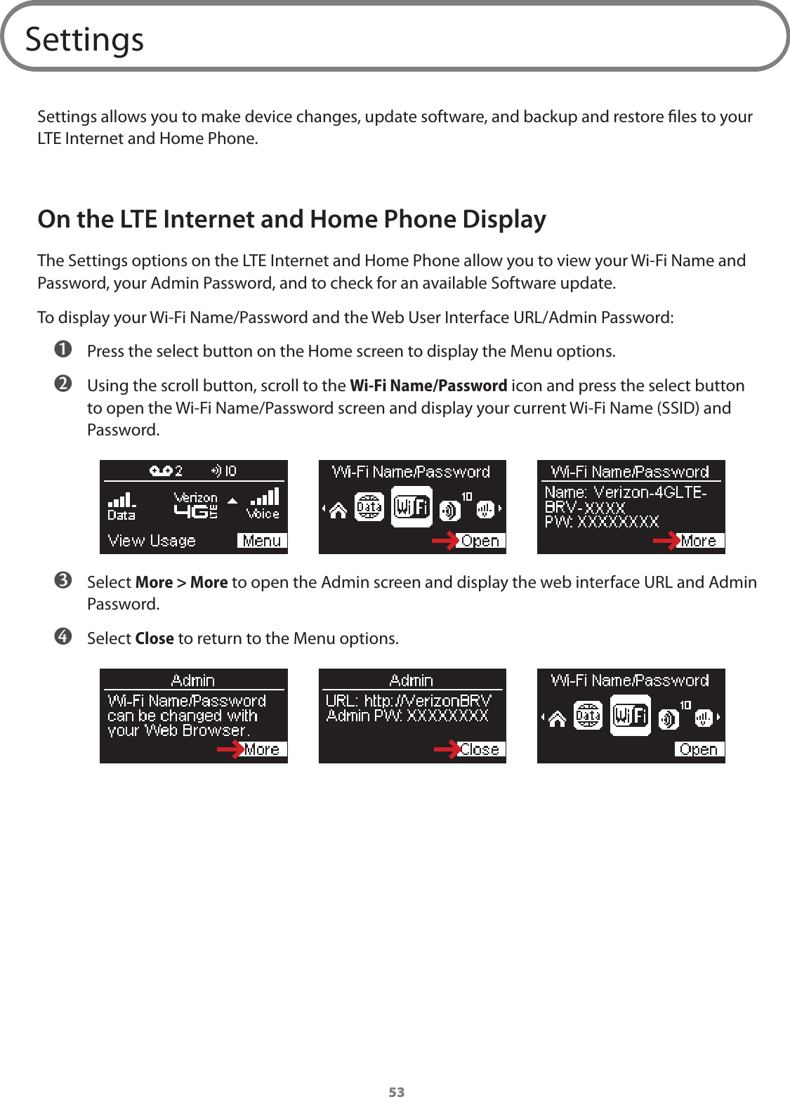 53SettingsSettings allows you to make device changes, update software, and backup and restore les to your LTE Internet and Home Phone. On the LTE Internet and Home Phone DisplayThe Settings options on the LTE Internet and Home Phone allow you to view your Wi-Fi Name and Password, your Admin Password, and to check for an available Software update.To display your Wi-Fi Name/Password and the Web User Interface URL/Admin Password: ➊ Press the select button on the Home screen to display the Menu options. ➋ Using the scroll button, scroll to the Wi-Fi Name/Password icon and press the select button to open the Wi-Fi Name/Password screen and display your current Wi-Fi Name (SSID) and Password. ➌ Select More &gt; More to open the Admin screen and display the web interface URL and Admin Password. ➍ Select Close to return to the Menu options.