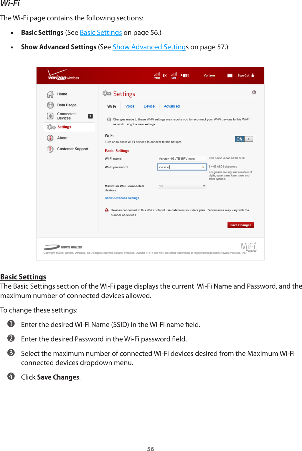 56Wi-FiThe Wi-Fi page contains the following sections: •Basic Settings (See Basic Settings on page 56.) •Show Advanced Settings (See Show Advanced Settings on page 57.)Basic SettingsThe Basic Settings section of the Wi-Fi page displays the current  Wi-Fi Name and Password, and the maximum number of connected devices allowed. To change these settings: ➊ Enter the desired Wi-Fi Name (SSID) in the Wi-Fi name eld. ➋ Enter the desired Password in the Wi-Fi password eld. ➌ Select the maximum number of connected Wi-Fi devices desired from the Maximum Wi-Fi connected devices dropdown menu. ➍ Click Save Changes.