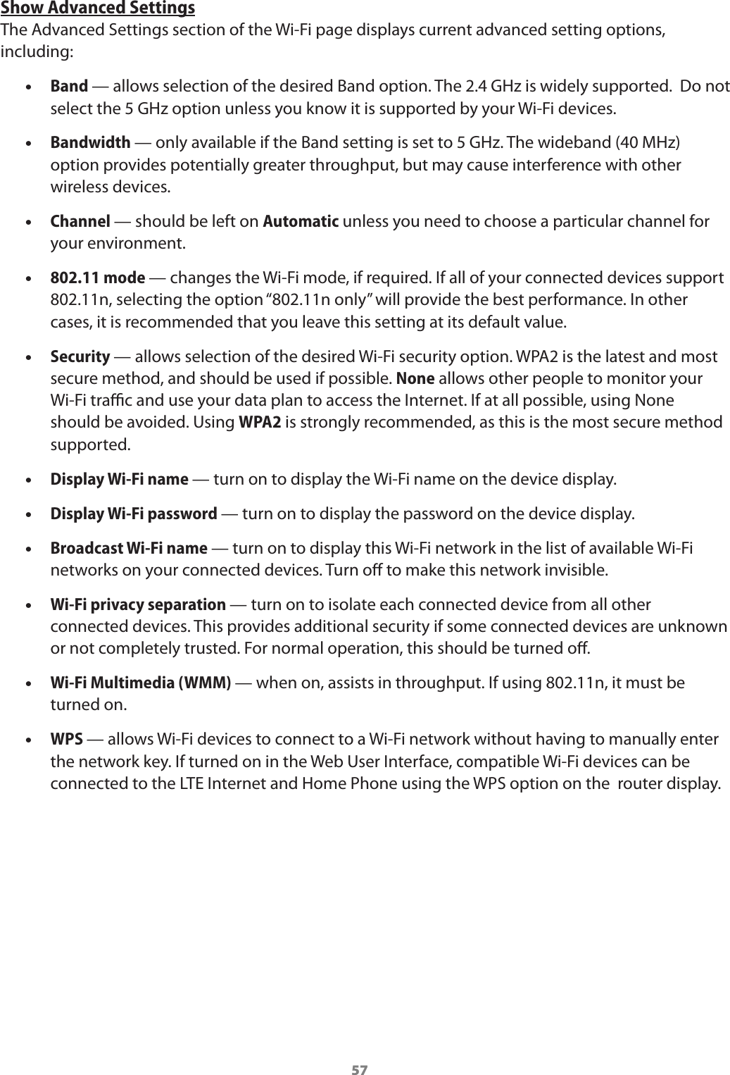 57Show Advanced SettingsThe Advanced Settings section of the Wi-Fi page displays current advanced setting options, including: •Band — allows selection of the desired Band option. The 2.4 GHz is widely supported.  Do not select the 5 GHz option unless you know it is supported by your Wi-Fi devices. •Bandwidth — only available if the Band setting is set to 5 GHz. The wideband (40 MHz) option provides potentially greater throughput, but may cause interference with other wireless devices. •Channel — should be left on Automatic unless you need to choose a particular channel for your environment. •802.11 mode — changes the Wi-Fi mode, if required. If all of your connected devices support 802.11n, selecting the option “802.11n only” will provide the best performance. In other cases, it is recommended that you leave this setting at its default value. •Security — allows selection of the desired Wi-Fi security option. WPA2 is the latest and most secure method, and should be used if possible. None allows other people to monitor your  Wi-Fi trac and use your data plan to access the Internet. If at all possible, using None should be avoided. Using WPA2 is strongly recommended, as this is the most secure method supported. •Display Wi-Fi name — turn on to display the Wi-Fi name on the device display. •Display Wi-Fi password — turn on to display the password on the device display. •Broadcast Wi-Fi name — turn on to display this Wi-Fi network in the list of available Wi-Fi networks on your connected devices. Turn o to make this network invisible. •Wi-Fi privacy separation — turn on to isolate each connected device from all other connected devices. This provides additional security if some connected devices are unknown or not completely trusted. For normal operation, this should be turned o. •Wi-Fi Multimedia (WMM) — when on, assists in throughput. If using 802.11n, it must be turned on. •WPS — allows Wi-Fi devices to connect to a Wi-Fi network without having to manually enter the network key. If turned on in the Web User Interface, compatible Wi-Fi devices can be connected to the LTE Internet and Home Phone using the WPS option on the  router display.